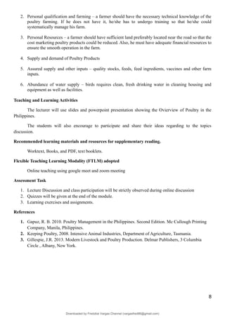 2. Personal qualification and farming – a farmer should have the necessary technical knowledge of the
poultry farming. If he does not have it, he/she has to undergo training so that he/she could
systematically manage his farm.
3. Personal Resources – a farmer should have sufficient land preferably located near the road so that the
cost marketing poultry products could be reduced. Also, he must have adequate financial resources to
ensure the smooth operation in the farm.
4. Supply and demand of Poultry Products
5. Assured supply and other inputs – quality stocks, feeds, feed ingredients, vaccines and other farm
inputs.
6. Abundance of water supply – birds requires clean, fresh drinking water in cleaning housing and
equipment as well as facilities.
Teaching and Learning Activities
The lecturer will use slides and powerpoint presentation showing the Ovierview of Poultry in the
Philippines.
The students will also encourage to participate and share their ideas regarding to the topics
discussion.
Recommended learning materials and resources for supplementary reading.
Worktext, Books, and PDF, text booklets.
Flexible Teaching Learning Modality (FTLM) adopted
Online teaching using google meet and zoom meeting
Assessment Task
1. Lecture Discussion and class participation will be strictly observed during online discussion
2. Quizzes will be given at the end of the module.
3. Learning exercises and assignments.
References
1. Gapuz, R. B. 2010. Poultry Management in the Philippines. Second Edition. Mc Cullough Printing
Company, Manila, Philippines.
2. Keeping Poultry, 2008. Intensive Animal Industries, Department of Agriculture, Tasmania.
3. Gillespie, J.R. 2013. Modern Livestock and Poultry Production. Delmar Publishers, 3 Columbia
Circle , Albany, New York.
8
Downloaded by Fredzkie Vargas Channel (vargasfred86@gmail.com)
lOMoARcPSD|16678982
 