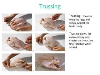 Trussing
Trussing: Involves
tying the legs and
wings against the
bird’s body.
Trussing allows for
even cooking and
creates an attractive
final product when
served.
 