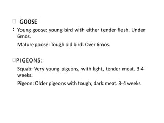  GOOSE
: Young goose: young bird with either tender flesh. Under
6mos.
Mature goose: Tough old bird. Over 6mos.
PIGEONS:
Squab: Very young pigeons, with light, tender meat. 3-4
weeks.
Pigeon: Older pigeons with tough, dark meat. 3-4 weeks
 