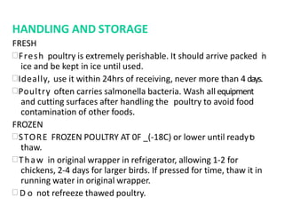 HANDLING AND STORAGE
FRESH
Fresh poultry is extremely perishable. It should arrive packed in
ice and be kept in ice until used.
Ideally, use it within 24hrs of receiving, never more than 4 days.
Poultry often carries salmonella bacteria. Wash all equipment
and cutting surfaces after handling the poultry to avoid food
contamination of other foods.
FROZEN
STORE FROZEN POULTRY AT 0F _(-18C) or lower until readyto
thaw.
Thaw in original wrapper in refrigerator, allowing 1-2 for
chickens, 2-4 days for larger birds. If pressed for time, thaw it in
running water in original wrapper.
 D o not refreeze thawed poultry.
 