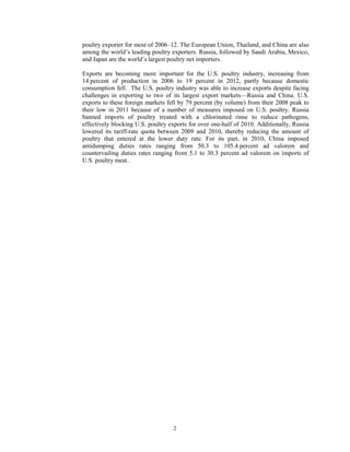 poultry exporter for most of 2006–12. The European Union, Thailand, and China are also
among the world’s leading poultry exporters. Russia, followed by Saudi Arabia, Mexico,
and Japan are the world’s largest poultry net importers.
Exports are becoming more important for the U.S. poultry industry, increasing from
14 percent of production in 2006 to 19 percent in 2012, partly because domestic
consumption fell. The U.S. poultry industry was able to increase exports despite facing
challenges in exporting to two of its largest export markets—Russia and China. U.S.
exports to these foreign markets fell by 79 percent (by volume) from their 2008 peak to
their low in 2011 because of a number of measures imposed on U.S. poultry. Russia
banned imports of poultry treated with a chlorinated rinse to reduce pathogens,
effectively blocking U.S. poultry exports for over one-half of 2010. Additionally, Russia
lowered its tariff-rate quota between 2009 and 2010, thereby reducing the amount of
poultry that entered at the lower duty rate. For its part, in 2010, China imposed
antidumping duties rates ranging from 50.3 to 105.4 percent ad valorem and
countervailing duties rates ranging from 5.1 to 30.3 percent ad valorem on imports of
U.S. poultry meat.
2
 
