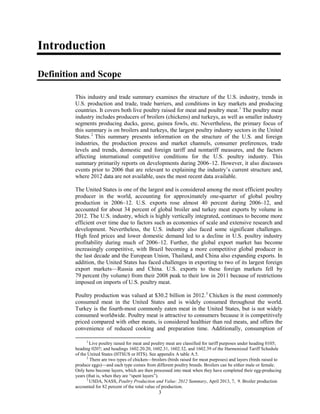 Introduction
Definition and Scope
This industry and trade summary examines the structure of the U.S. industry, trends in
U.S. production and trade, trade barriers, and conditions in key markets and producing
countries. It covers both live poultry raised for meat and poultry meat.1
The poultry meat
industry includes producers of broilers (chickens) and turkeys, as well as smaller industry
segments producing ducks, geese, guinea fowls, etc. Nevertheless, the primary focus of
this summary is on broilers and turkeys, the largest poultry industry sectors in the United
States.2
This summary presents information on the structure of the U.S. and foreign
industries, the production process and market channels, consumer preferences, trade
levels and trends, domestic and foreign tariff and nontariff measures, and the factors
affecting international competitive conditions for the U.S. poultry industry. This
summary primarily reports on developments during 2006–12. However, it also discusses
events prior to 2006 that are relevant to explaining the industry’s current structure and,
where 2012 data are not available, uses the most recent data available.
The United States is one of the largest and is considered among the most efficient poultry
producer in the world, accounting for approximately one-quarter of global poultry
production in 2006–12. U.S. exports rose almost 40 percent during 2006–12, and
accounted for about 34 percent of global broiler and turkey meat exports by volume in
2012. The U.S. industry, which is highly vertically integrated, continues to become more
efficient over time due to factors such as economies of scale and extensive research and
development. Nevertheless, the U.S. industry also faced some significant challenges.
High feed prices and lower domestic demand led to a decline in U.S. poultry industry
profitability during much of 2006–12. Further, the global export market has become
increasingly competitive, with Brazil becoming a more competitive global producer in
the last decade and the European Union, Thailand, and China also expanding exports. In
addition, the United States has faced challenges in exporting to two of its largest foreign
export markets—Russia and China. U.S. exports to these foreign markets fell by
79 percent (by volume) from their 2008 peak to their low in 2011 because of restrictions
imposed on imports of U.S. poultry meat.
Poultry production was valued at $30.2 billion in 2012.3
Chicken is the most commonly
consumed meat in the United States and is widely consumed throughout the world.
Turkey is the fourth-most commonly eaten meat in the United States, but is not widely
consumed worldwide. Poultry meat is attractive to consumers because it is competitively
priced compared with other meats, is considered healthier than red meats, and offers the
convenience of reduced cooking and preparation time. Additionally, consumption of
1
Live poultry raised for meat and poultry meat are classified for tariff purposes under heading 0105;
heading 0207; and headings 1602.20.20, 1602.31, 1602.32, and 1602.39 of the Harmonized Tariff Schedule
of the United States (HTSUS or HTS). See appendix A table A.5.
2
There are two types of chicken—broilers (birds raised for meat purposes) and layers (birds raised to
produce eggs)—and each type comes from different poultry breeds. Broilers can be either male or female.
Only hens become layers, which are then processed into meat when they have completed their egg-producing
years (that is, when they are “spent layers”).
3
USDA, NASS, Poultry Production and Value: 2012 Summary, April 2013, 7, 9. Broiler production
accounted for 82 percent of the total value of production.
3
 