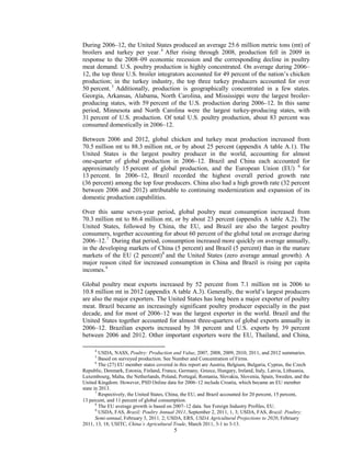 During 2006–12, the United States produced an average 25.6 million metric tons (mt) of
broilers and turkey per year.4
After rising through 2008, production fell in 2009 in
response to the 2008–09 economic recession and the corresponding decline in poultry
meat demand. U.S. poultry production is highly concentrated. On average during 2006–
12, the top three U.S. broiler integrators accounted for 49 percent of the nation’s chicken
production; in the turkey industry, the top three turkey producers accounted for over
50 percent. 5
Additionally, production is geographically concentrated in a few states.
Georgia, Arkansas, Alabama, North Carolina, and Mississippi were the largest broiler-
producing states, with 59 percent of the U.S. production during 2006–12. In this same
period, Minnesota and North Carolina were the largest turkey-producing states, with
31 percent of U.S. production. Of total U.S. poultry production, about 83 percent was
consumed domestically in 2006–12.
Between 2006 and 2012, global chicken and turkey meat production increased from
70.5 million mt to 88.3 million mt, or by about 25 percent (appendix A table A.1). The
United States is the largest poultry producer in the world, accounting for almost
one-quarter of global production in 2006–12. Brazil and China each accounted for
approximately 15 percent of global production, and the European Union (EU) 6
for
13 percent. In 2006–12, Brazil recorded the highest overall period growth rate
(36 percent) among the top four producers. China also had a high growth rate (32 percent
between 2006 and 2012) attributable to continuing modernization and expansion of its
domestic production capabilities.
Over this same seven-year period, global poultry meat consumption increased from
70.3 million mt to 86.4 million mt, or by about 23 percent (appendix A table A.2). The
United States, followed by China, the EU, and Brazil are also the largest poultry
consumers, together accounting for about 60 percent of the global total on average during
2006–12.7
During that period, consumption increased more quickly on average annually,
in the developing markets of China (5 percent) and Brazil (5 percent) than in the mature
markets of the EU (2 percent)8
and the United States (zero average annual growth). A
major reason cited for increased consumption in China and Brazil is rising per capita
incomes.9
Global poultry meat exports increased by 52 percent from 7.1 million mt in 2006 to
10.8 million mt in 2012 (appendix A table A.3). Generally, the world’s largest producers
are also the major exporters. The United States has long been a major exporter of poultry
meat. Brazil became an increasingly significant poultry producer especially in the past
decade, and for most of 2006–12 was the largest exporter in the world. Brazil and the
United States together accounted for almost three-quarters of global exports annually in
2006–12. Brazilian exports increased by 38 percent and U.S. exports by 39 percent
between 2006 and 2012. Other important exporters were the EU, Thailand, and China,
4
USDA, NASS, Poultry: Production and Value, 2007, 2008, 2009, 2010, 2011, and 2012 summaries.
5
Based on surveyed production. See Number and Concentration of Firms.
6
The (27) EU member states covered in this report are Austria, Belgium, Bulgaria, Cyprus, the Czech
Republic, Denmark, Estonia, Finland, France, Germany, Greece, Hungary, Ireland, Italy, Latvia, Lithuania,
Luxembourg, Malta, the Netherlands, Poland, Portugal, Romania, Slovakia, Slovenia, Spain, Sweden, and the
United Kingdom. However, PSD Online data for 2006–12 include Croatia, which became an EU member
state in 2013.
7
Respectively, the United States, China, the EU, and Brazil accounted for 20 percent, 15 percent,
13 percent, and 11 percent of global consumption.
8
The EU average growth is based on 2007–12 data. See Foreign Industry Profiles, EU.
9
USDA, FAS, Brazil: Poultry Annual 2011, September 2, 2011, 1, 3; USDA, FAS, Brazil: Poultry;
Semi-annual, February 3, 2011, 2; USDA, ERS, USDA Agricultural Projections to 2020, February
2011, 13, 18; USITC, China’s Agricultural Trade, March 2011, 3-1 to 3-13.
5
 
