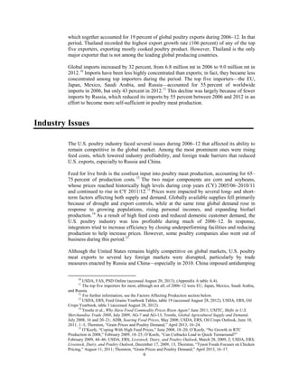 which together accounted for 19 percent of global poultry exports during 2006–12. In that
period, Thailand recorded the highest export growth rate (106 percent) of any of the top
five exporters, exporting mostly cooked poultry product. However, Thailand is the only
major exporter that is not among the leading global producing countries.
Global imports increased by 32 percent, from 6.8 million mt in 2006 to 9.0 million mt in
2012.10
Imports have been less highly concentrated than exports; in fact, they became less
concentrated among top importers during the period. The top five importers––the EU,
Japan, Mexico, Saudi Arabia, and Russia––accounted for 55 percent of worldwide
imports in 2006, but only 43 percent in 2012.11
This decline was largely because of fewer
imports by Russia, which reduced its imports by 55 percent between 2006 and 2012 in an
effort to become more self-sufficient in poultry meat production.
Industry Issues
The U.S. poultry industry faced several issues during 2006–12 that affected its ability to
remain competitive in the global market. Among the most prominent ones were rising
feed costs, which lowered industry profitability, and foreign trade barriers that reduced
U.S. exports, especially to Russia and China.
Feed for live birds is the costliest input into poultry meat production, accounting for 65–
75 percent of production costs.12
The two major components are corn and soybeans,
whose prices reached historically high levels during crop years (CY) 2005/06–2010/11
and continued to rise in CY 2011/12.13
Prices were impacted by several long- and short-
term factors affecting both supply and demand. Globally available supplies fell primarily
because of drought and export controls, while at the same time global demand rose in
response to growing populations, rising personal incomes, and expanding biofuel
production.14
As a result of high feed costs and reduced domestic customer demand, the
U.S. poultry industry was less profitable during much of 2006–12. In response,
integrators tried to increase efficiency by closing underperforming facilities and reducing
production to help increase prices. However, some poultry companies also went out of
business during this period.15
Although the United States remains highly competitive on global markets, U.S. poultry
meat exports to several key foreign markets were disrupted, particularly by trade
measures enacted by Russia and China––especially in 2010. China imposed antidumping
10
USDA, FAS, PSD Online (accessed August 20, 2013); (Appendix A table A.4).
11
The top five importers for most, although not all, of 2006–12 were EU, Japan, Mexico, Saudi Arabia,
and Russia.
12
For further information, see the Factors Affecting Production section below.
13
USDA, ERS, Feed Grains Yearbook Tables, table 19 (accessed August 28, 2012); USDA, ERS, Oil
Crops Yearbook, table 3 (accessed August 28, 2012).
14
Trostle et al., Why Have Food Commodity Prices Risen Again? June 2011; USITC, Shifts in U.S.
Merchandise Trade 2008, July 2009, AG-7 and AG-13; Trostle, Global Agricultural Supply and Demand,
July 2008, 16 and 20–21; ADB, Soaring Food Prices, May 2008; USDA, ERS, Oil Crops Outlook, June 10,
2011, 1–3; Thornton, “Grain Prices and Poultry Demand,” April 2013, 16–24.
15
O’Keefe, “Coping With High Feed Prices,” June 2008, 18–20; O’Keefe, “No Growth in RTC
Production in 2008,” February 2009, 18–25; O’Keefe, “Can Cutbacks Lead to Quick Turnaround?”
February 2009, 44–46; USDA, ERS, Livestock, Dairy, and Poultry Outlook, March 28, 2009, 2; USDA, ERS,
Livestock, Dairy, and Poultry Outlook, December 17, 2009, 13; Thornton, “Tyson Foods Focuses on Chicken
Pricing,” August 11, 2011; Thornton, “Grain Prices and Poultry Demand,” April 2013, 16–17.
6
 
