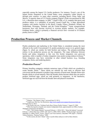 especially among the largest U.S. broiler producers. For instance, Tyson’s, one of the
largest broiler integrators in the United States, owns companies—either directly or
through joint ventures—in many other countries, including Brazil, China, India, and
Mexico. A majority share of U.S. broiler company Pilgrim’s Pride was purchased by JBS
S.A., a Brazilian meat company, in 2009.37
Cargill VAM, a U.S. company that grows and
produces turkey, is a subsidiary of privately owned Cargill Inc., a large agricultural
company with poultry facilities in the Brazil, Canada, France, Honduras, Ireland, the
Netherlands, Nicaragua, Thailand, and the United Kingdom. 38
Some nonagricultural
businesses have also become involved in overseas poultry markets. For example,
Goldman Sachs—which is primarily a financial services firm—invested in 10 Chinese
poultry farms in 2008.39
Production Process and Market Channels
Poultry production and marketing in the United States is considered among the most
efficient in the world. Conventional U.S. poultry production occurs in six general stages
(figure 2), which are similar for both broilers and turkeys. The primary/controlling
entities in the production process are the integrators. The major difference between
broiler and turkey integrators is that very few broiler integrators own grow-out
operations, while a number of turkey integrators raise poults (young turkeys) in-house.40
Some integrators may have ownership in other related business (e.g., breeding
companies, farms, and rendering plants).
Production Process41
Primary breeding companies maintain numerous types of birds which are crossbred to
create breeder chicks. 42
These chicks are selected for such traits as efficient feed
conversion and the potential to produce large amounts of breast meat. Breeder farms raise
breeder chicks to sexual maturity. Once the breeder chicks become adults they are used to
produce fertilized eggs, which are sold primarily to integrators. At the hatcheries,
fertilized eggs are received from the breeder farm and placed in incubators.
37
Pilgrims, “The Pilgrim’s Story” (accessed June 22, 2011).
38
Cargill.com, Web site, Our Businesses, http://www.cargill.com/company/businesses/index.jsp
(accessed June 22, 2011).
39
The Poultry Site.com, “Goldman Sachs Buys Chinese Poultry Farmers,” August 22, 2008.
40
While the majority of poults were raised at independent farms, approximately two-fifths of turkey
integrators owned grow-out facilities.
41
NCC, “The Chicken Industry” (accessed February 1, 2010); NCC, “About the Industry” (accessed
February 1, 2010); Plant Tour, USITC staff, April 21, 2009; USDA, APHIS, “Poultry & Eggs” (accessed
September 15, 2009); USITC, Poultry: Industry and Trade Summary, December 1998, figure 1; National
Turkey Federation, “Raising Turkeys,” 2009.
42
In this section, the term “chicks” refers to poults (baby turkeys) as well as baby chickens.
11
 