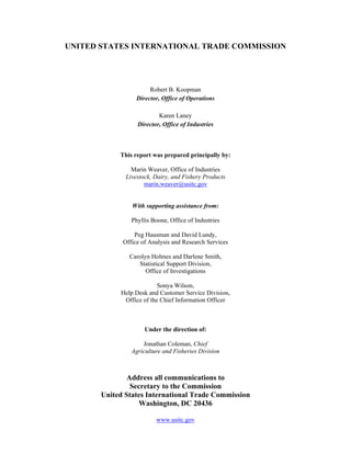 UNITED STATES INTERNATIONAL TRADE COMMISSION
Robert B. Koopman
Director, Office of Operations
Karen Laney
Director, Office of Industries
This report was prepared principally by:
Marin Weaver, Office of Industries
Livestock, Dairy, and Fishery Products
marin.weaver@usitc.gov
With supporting assistance from:
Phyllis Boone, Office of Industries
Peg Hausman and David Lundy,
Office of Analysis and Research Services
Carolyn Holmes and Darlene Smith,
Statistical Support Division,
Office of Investigations
Sonya Wilson,
Help Desk and Customer Service Division,
Office of the Chief Information Officer
Under the direction of:
Jonathan Coleman, Chief
Agriculture and Fisheries Division
Address all communications to
Secretary to the Commission
United States International Trade Commission
Washington, DC 20436
www.usitc.gov
 
