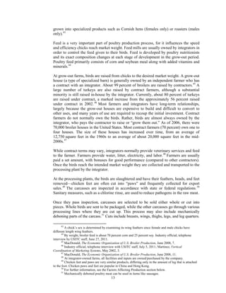 grown into specialized products such as Cornish hens (females only) or roasters (males
only).43
Feed is a very important part of poultry production process, for it influences the speed
and efficiency chicks reach market weight. Feed mills are usually owned by integrators in
order to control the feed given to their birds. Feed is developed by poultry nutritionists
and its exact composition changes at each stage of development in the grow-out period.
Poultry feed primarily consists of corn and soybean meal along with added vitamins and
minerals.44
At grow-out farms, birds are raised from chicks to the desired market weight. A grow-out
house (a type of specialized barn) is generally owned by an independent farmer who has
a contract with an integrator. About 99 percent of broilers are raised by contractors.45
A
large number of turkeys are also raised by contract farmers, although a substantial
minority is still raised in-house by the integrator. Currently, about 80 percent of turkeys
are raised under contract, a marked increase from the approximately 56 percent raised
under contract in 2002.46
Most farmers and integrators have long-term relationships,
largely because the grow-out houses are expensive to build and difficult to convert to
other uses, and many years of use are required to recoup the initial investment. Contract
farmers do not normally own the birds. Rather, birds are almost always owned by the
integrator, who pays the contractor to raise or “grow them out.” As of 2006, there were
70,000 broiler houses in the United States. Most contract farmers (70 percent) own one to
four houses. The size of these houses has increased over time, from an average of
12,750 square feet in the 1960s to an average of about 20,000 square feet in the mid-
2000s.47
While contract terms may vary, integrators normally provide veterinary services and feed
to the farmer. Farmers provide water, litter, electricity, and labor.48
Farmers are usually
paid a set amount, with bonuses for good performance (compared to other contractors).
Once the birds reach the intended market weight they are collected and transported to the
processing plant by the integrator.
At the processing plants, the birds are slaughtered and have their feathers, heads, and feet
removed—chicken feet are often cut into “paws” and frequently collected for export
sales.49
The carcasses are inspected in accordance with state or federal regulations.50
Sanitary measures, such as a chlorine rinse, are used to reduce pathogens in the raw meat.
Once they pass inspection, carcasses are selected to be sold either whole or cut into
pieces. Whole birds are sent to be packaged, while the other carcasses go through various
processing lines where they are cut up. This process may also include mechanically
deboning parts of the carcass.51
Cuts include breasts, wings, thighs, legs, and leg quarters.
43
A chick’s sex is determined by examining its wing feathers since female and male chicks have
different length wing feathers.
44
By weight, broiler feed is about 70 percent corn and 25 percent soy. Industry official, telephone
interview by USITC staff, June 27, 2011.
45
MacDonald, The Economic Organization of U.S. Broiler Production, June 2008, 7.
46
Industry official, telephone interview with USITC staff, July 5, 2011; Martinez, Vertical
Coordination of Marketing Systems, May 2002, 3.
47
MacDonald, The Economic Organization of U.S. Broiler Production, June 2008, 11.
48
At integrator-owned farms, all facilities and inputs are owned/purchased by the company.
49
Chicken feet and paws are very similar products, differing only in the amount of leg that is attached
to the foot. Chicken paws and feet are popular in China and Hong Kong.
50
For further information, see the Factors Affecting Production section below.
51
Mechanically deboned poultry meat can be used in items like sausages.
13
 