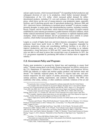 and per capita incomes, which increased demand;66
(2) expanding biofuel production and
subsequent diversion of corn to its production, which further increased demand; 67
(3) depreciation of the U.S. dollar, which increased global demand for dollar-
denominated products, including U.S. corn and soybeans; (4) rising worldwide energy
prices, which drove up the cost of energy-intensive crop production inputs, especially
fertilizer; and (5) declining growth rates of agricultural productivity. Between 2006 and
2011, short-term factors contributing to increased prices included68
(1) adverse weather,
primarily droughts, in major grain- and oilseed-producing countries, including Australia,
Russia, Ukraine, and the United States, which reduced world supply; (2) export controls
established by some national governments to combat domestic food price inflation, which
further reduced international market supply;69
(3) purchases to replenish depleted public
stockpiles, which increased demand; and (4) government-set price controls in certain
countries, which further increased demand for artificially cheap commodities.
Largely as a result of higher feed costs and lower domestic consumption,70
poultry meat
producers faced lower profit levels in 2008–10. 71
Some integrators responded by
reducing production, closing and consolidating inefficient facilities in an effort to
improve productivity, and even going out of business. 72
According to an industry
representative, rising feed prices in 2010 and 2011 meant that some broiler integrators
were not able to sell meat at prices that covered their costs of production. In 2011, the
U.S. government responded by purchasing $40 million of chicken meat to support the
industry.73
U.S. Government Policy and Programs
Poultry meat production is governed by federal laws and regulations to ensure food
safety.74
Primary among them is the Poultry Products Inspection Act (PPIA), which gives
the U.S. Department of Agriculture’s (USDA’s) Food Safety and Inspection Service
(FSIS) the authority to inspect and monitor poultry products sold between states and
abroad.75
For federally inspected plants, the PPIA (1) requires both ante- and post-
mortem inspections for most aspects of poultry processing; and (2) mandates certain
sanitary practices, labeling requirements, and container standards. The PPIA also
establishes what safety, sanitary, or other conditions constitute violations of the act and
66
In particular, there is strong Chinese demand for soybeans (especially from the United States).
67
For example, there was increased use of corn for ethanol. The share of U.S. corn used for ethanol
rose from 10 to 24 percent between crop year 2002/03 and 2007/08. USITC, Shifts in U.S. Merchandise
Trade 2008, July 2009, AG-7, AG-13; Trostle, Global Agricultural Supply and Demand, July 2008, 16.
68
Trostle, Global Agricultural Supply and Demand, July 2008, 20–21; USDA, ERS, Oil Crops
Outlook, June 10, 2011, 1–3; Trostle et al., Why Have Food Commodity Prices Risen Again? June 2011.
69
For example, Argentina raised export prices on corn and soybeans, and China imposed an export tax
on grains. Trostle, Global Agricultural Supply and Demand, July 2008, 23–24.
70
Due to higher prices and the 2008–09 economic recession. For further detail see the “Consumption”
section below.
71
Thornton and O’Keefe, “When Will Profits Return?” October 2008, 20–21; Thornton, “U.S. Chicken
Producers Increased Volume in 2010,” February 2011, 10; Kavilans, “U.S. Places $40 million Chicken
Order,” August 16, 2011.
72
O’Keefe, “Coping with High Feed Prices,” June 2008, 18–20; O’Keefe, “No Growth in RTC
Production in 2008,” February 2009, 18–25; O’Keefe, “Can Cutbacks Lead to Quick Turnaround?” February
2009, 44–46; USDA, ERS, Livestock, Dairy, and Poultry Outlook, March 28, 2009, 2; USDA, ERS,
Livestock, Dairy, and Poultry Outlook, December 17, 2009, 13; Thornton, “Tyson Foods Focuses on Chicken
Pricing,” August 11, 2011; Johnston, “Butterball to Close Plant Due to High Input Costs,” September 15,
2011.
73
Kavilans, “U.S. Places $40 Million Chicken Order,” August 16, 2011.
74
Some plants are inspected under state laws. Only products from federally inspected plants can be
sold across state borders or internationally.
75
USDA, FSIS, “Federal Inspection Programs” (accessed April 28, 2011).
19
 
