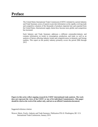 Preface
The United States International Trade Commission (USITC) initiated its current Industry
and Trade Summary series of reports to provide information on the rapidly evolving trade
and competitive situation of the thousands of products imported into and exported from
the United States. International supply chains have become more global, and competition
has increased.
Each Industry and Trade Summary addresses a different commodity/industry and
contains information on trends in consumption, production, and trade, as well as an
analysis of factors affecting industry trends and competitiveness in domestic and foreign
markets. This report on the poultry industry primarily covers the period 2006 through
2012.
Papers in this series reflect ongoing research by USITC international trade analysts. The work
does not represent the views of the USITC or any of its individual Commissioners. This paper
should be cited as the work of the author only, and not as an official Commission document.
Suggested reference citation:
Weaver, Marin. Poultry. Industry and Trade Summary. Publication ITS-10. Washington, DC: U.S.
International Trade Commission, January 2014.
i
 