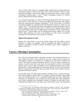 losses in 2010, partly because of expanded supply resulting from increased production
and reduced exports to Russia and China due to trade restrictions. However, lower
production and higher exports lead to higher consumer prices, and as a result, chicken
consumption declined again in 2012. 84
Turkey consumption declined (11 percent)
between 2008 and 2010 and then stabilized.
U.S. consumers eat poultry in a variety of forms but generally prefer white meat, such as
breast meat or wings. However, in recent years dark meat has become more popular,
especially among growing immigrant communities.85
In the United States, an estimated
12 percent of chicken was consumed whole and 42 percent in parts (e.g., breast, leg, and
wing) in 2011.86
The remaining 46 percent was further processed into products such as
chicken nuggets and microwaveable meals. In 2009, the most popular turkey products
were whole birds (which make up approximately one-quarter of sales), ground turkey,
and deli meat.87
Ground turkey was the fastest-growing turkey product over the past
decade. Many dark-meat cuts (such as leg quarters), as well as parts not generally
consumed in the United States (such as paws), are exported.
Import Penetration Levels
Because the United States is one of the world’s largest and most efficient poultry
producers, its imports are negligible. Imports represented only about 0.3 percent of
domestic consumption of both live poultry and poultry meat in 2006–12 (appendix A
tables A.2 and A.4).
Factors Affecting Consumption
One of the most important factors impacting consumers’ meat purchasing decisions is
price. Studies show that a price increase for one type of meat causes an increase in
consumption of another as a substitute. For example, a rise in the price of chicken may
cause a shift toward increased consumption of beef.88
For lower income consumers, an
increase in poultry meat prices may cause their consumption to shift to lower-priced
protein sources, such as eggs. Nevertheless, as the lowest-priced major meat, poultry
generally has a marketing advantage with consumers (table 8). In 2012, retail consumers
paid on average almost 46 percent more per pound for pork and 62 percent more per
pound for beef than for chicken.
Several other factors also affect poultry demand, including science, consumer lifestyles,
and cultural traditions, among others. For example, increased awareness about health
issues has benefited poultry, as it is considered healthier than red meat. Additionally,
consumers are spending less time cooking and want products that reduce preparation
time. Poultry companies have developed a number of products to meet these criteria,
including pre-marinated items, pan-ready meals, microwavable items, and prepackaged
84
Growing Georgia, “Per Capita Meat, Poultry and Fish Consumption,” February 3, 2011; WattAgNet,
“US Chicken Consumption Increases,” April 5, 2011; USDA, ERS, Long-term Projections, February 2012,
2. See also the U.S. Trade and Foreign Industry Profiles below.
85
See, for example, WattAgNet.com, “Demand for Dark Poultry Meat on the Rise,” April 16, 2012.
86
NCC, “How Broilers Are Marketed,” (accessed February 7, 2011).
87
National Turkey Federation, “Turkey Industry Structure” (accessed May 2, 2011).
88
Schroeder, Marsh, and Mintert, Beef Demand Determinants, March 2000.
22
 