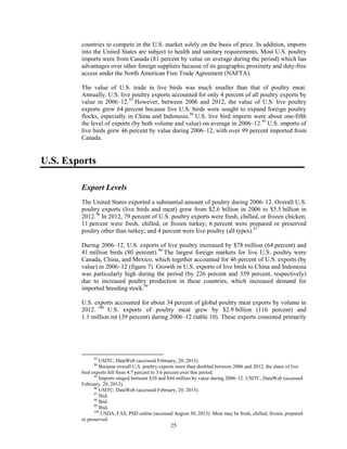 countries to compete in the U.S. market solely on the basis of price. In addition, imports
into the United States are subject to health and sanitary requirements. Most U.S. poultry
imports were from Canada (81 percent by value on average during the period) which has
advantages over other foreign suppliers because of its geographic proximity and duty-free
access under the North American Free Trade Agreement (NAFTA).
The value of U.S. trade in live birds was much smaller than that of poultry meat.
Annually, U.S. live poultry exports accounted for only 4 percent of all poultry exports by
value in 2006–12.93
However, between 2006 and 2012, the value of U.S. live poultry
exports grew 64 percent because live U.S. birds were sought to expand foreign poultry
flocks, especially in China and Indonesia.94
U.S. live bird imports were about one-fifth
the level of exports (by both volume and value) on average in 2006–12.95
U.S. imports of
live birds grew 46 percent by value during 2006–12, with over 99 percent imported from
Canada.
U.S. Exports
Export Levels
The United States exported a substantial amount of poultry during 2006–12. Overall U.S.
poultry exports (live birds and meat) grew from $2.6 billion in 2006 to $5.5 billion in
2012.96
In 2012, 79 percent of U.S. poultry exports were fresh, chilled, or frozen chicken;
11 percent were fresh, chilled, or frozen turkey; 6 percent were prepared or preserved
poultry other than turkey; and 4 percent were live poultry (all types).97
During 2006–12, U.S. exports of live poultry increased by $78 million (64 percent) and
41 million birds (80 percent).98
The largest foreign markets for live U.S. poultry were
Canada, China, and Mexico, which together accounted for 46 percent of U.S. exports (by
value) in 2006–12 (figure 7). Growth in U.S. exports of live birds to China and Indonesia
was particularly high during the period (by 226 percent and 359 percent, respectively)
due to increased poultry production in these countries, which increased demand for
imported breeding stock.99
U.S. exports accounted for about 34 percent of global poultry meat exports by volume in
2012. 100
U.S. exports of poultry meat grew by $2.9 billion (116 percent) and
1.1 million mt (39 percent) during 2006–12 (table 10). These exports consisted primarily
93
USITC, DataWeb (accessed February, 20, 2013).
94
Because overall U.S. poultry exports more than doubled between 2006 and 2012, the share of live
bird exports fell from 4.7 percent to 3.6 percent over this period.
95
Imports ranged between $30 and $44 million by value during 2006–12. USITC, DataWeb (accessed
February, 20, 2013).
96
USITC, DataWeb (accessed February, 20, 2013).
97
Ibid.
98
Ibid.
99
Ibid.
100
USDA, FAS, PSD online (accessed August 30, 2013). Meat may be fresh, chilled, frozen, prepared
or preserved.
25
 