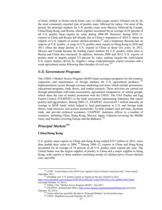 of fresh, chilled, or frozen whole birds; cuts; or offal (organ meats). Chicken was by far
the most commonly exported type of poultry meat, followed by turkey. For most of the
period, the principal markets for U.S. poultry meat were Mexico, followed by Canada,
China/Hong Kong, and Russia, which together accounted for an average of 63 percent of
all U.S. poultry meat exports by value during 2006–09. However, during 2010–11,
exports to China and Russia fell sharply due to China’s imposition of AD/CV duties on
imports of U.S. imports of certain chicken products,101
and a temporary Russian ban on
imports of U.S. poultry. A surge in U.S. poultry meat exports to Hong Kong in 2010 and
2011 offset the sharp decline in U.S. exports to China in those two years. In 2012,
Mexico and Canada became the leading export markets for U.S. poultry, while sales to
Russia and China also increased. In addition, between 2009 and 2012, U.S. exports of
poultry meat to Angola surged 271 percent by value, making Angola the sixth-largest
U.S. export market, driven by Angola’s rising crude-petroleum export revenues and a
weak agricultural sector following three decades of civil war.102
U.S. Government Programs
The USDA’s Market Access Program (MAP) funds assistance programs for the creation,
expansion, and maintenance of foreign markets for U.S. agricultural products. 103
Implementation occurs through overseas marketing activities, which include promotions,
educational programs, trade shows, and market research. These activities are carried out
through partnerships with trade associations, agricultural cooperatives, or similar groups,
which share the cost of market promotion with the USDA. The USA Poultry and Egg
Export Council (USAPEEC) is the trade association representing industries that export
poultry and egg products. During 2009–11, USAPEEC received $5.7 million annually on
average in MAP funds which helped to fund participation in U.S. and foreign trade
shows, trade missions, and in-store promotions. To help conduct such activities, facilitate
trade, and provide technical assistance, USAPEEC maintains offices in a number of
countries, including China, Hong Kong, Mexico, Japan, Lebanon (covering the Middle
East), and Sweden (covering Europe and the Balkans).104
Principal Markets105
China/Hong Kong
U.S. poultry meat exports to China and Hong Kong totaled $767 million in 2012, more
than double their value in 2006.106
During 2006–12, exports to China and Hong Kong
accounted for an average of 18 percent of all U.S. poultry meat exports per year. The
United States was the largest supplier of poultry to China and a major supplier to Hong
Kong, with exports to these markets consisting mostly of chicken paws, frozen chicken
cuts, and offal.
101
USTR, “United States Files WTO Case Against China to Protect American Jobs,” Press release
September 2011.
102
eFeedlink.com, U.S. poultry exports to Angola on the rise, October 8, 2012,
http://www.efeedlink.com/contents/10-08-2012/3bfce207-ce4a-4758-97ee-c141c2a046c2-b621.html,
(accessed February 14, 2013).
103
USDA, FAS, “Market Access Program (MAP),” June 2011.
104
USAPEEC, International offices, http://www.usapeec.org/international'offices.cfm (accessed
February, 20, 2013).
105
Unless otherwise specified, the data in “Principal Markets” are for poultry meat.
106
USITC, DataWeb (accessed February 20, 2013).
27
 