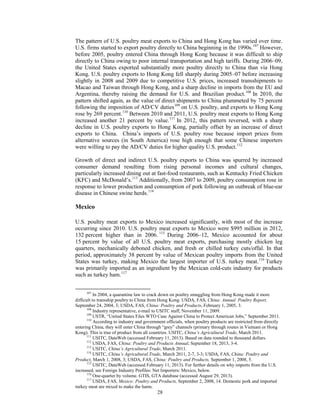 The pattern of U.S. poultry meat exports to China and Hong Kong has varied over time.
U.S. firms started to export poultry directly to China beginning in the 1990s.107
However,
before 2005, poultry entered China through Hong Kong because it was difficult to ship
directly to China owing to poor internal transportation and high tariffs. During 2006–09,
the United States exported substantially more poultry directly to China than via Hong
Kong. U.S. poultry exports to Hong Kong fell sharply during 2005–07 before increasing
slightly in 2008 and 2009 due to competitive U.S. prices, increased transshipments to
Macao and Taiwan through Hong Kong, and a sharp decline in imports from the EU and
Argentina, thereby raising the demand for U.S. and Brazilian product.108
In 2010, the
pattern shifted again, as the value of direct shipments to China plummeted by 75 percent
following the imposition of AD/CV duties109
on U.S. poultry, and exports to Hong Kong
rose by 269 percent.110
Between 2010 and 2011, U.S. poultry meat exports to Hong Kong
increased another 21 percent by value.111
In 2012, this pattern reversed, with a sharp
decline in U.S. poultry exports to Hong Kong, partially offset by an increase of direct
exports to China. China’s imports of U.S. poultry rose because import prices from
alternative sources (in South America) rose high enough that some Chinese importers
were willing to pay the AD/CV duties for higher quality U.S. product.112
Growth of direct and indirect U.S. poultry exports to China was spurred by increased
consumer demand resulting from rising personal incomes and cultural changes,
particularly increased dining out at fast-food restaurants, such as Kentucky Fried Chicken
(KFC) and McDonald’s.113
Additionally, from 2007 to 2009, poultry consumption rose in
response to lower production and consumption of pork following an outbreak of blue-ear
disease in Chinese swine herds.114
Mexico
U.S. poultry meat exports to Mexico increased significantly, with most of the increase
occurring since 2010. U.S. poultry meat exports to Mexico were $995 million in 2012,
132 percent higher than in 2006. 115
During 2006–12, Mexico accounted for about
15 percent by value of all U.S. poultry meat exports, purchasing mostly chicken leg
quarters, mechanically deboned chicken, and fresh or chilled turkey cuts/offal. In that
period, approximately 38 percent by value of Mexican poultry imports from the United
States was turkey, making Mexico the largest importer of U.S. turkey meat.116
Turkey
was primarily imported as an ingredient by the Mexican cold-cuts industry for products
such as turkey ham.117
107
In 2004, a quarantine law to crack down on poultry smuggling from Hong Kong made it more
difficult to transship poultry to China from Hong Kong. USDA, FAS, China: Annual Poultry Report,
September 24, 2004, 3; USDA, FAS, China: Poultry and Products, February 1, 2005, 3.
108
Industry representative, e-mail to USITC staff, November 11, 2009.
109
USTR, “United States Files WTO Case Against China to Protect American Jobs,” September 2011.
110
According to industry and government officials, when poultry products are restricted from directly
entering China, they will enter China through “grey” channels (primary through routes in Vietnam or Hong
Kong). This is true of product from all countries. USITC, China’s Agricultural Trade, March 2011.
111
USITC, DataWeb (accessed February 11, 2013). Based on data rounded to thousand dollars.
112
USDA, FAS, China: Poultry and Products Annual, September 18, 2013, 3-4.
113
USITC, China’s Agricultural Trade, March 2011.
114
USITC, China’s Agricultural Trade, March 2011, 2-7, 3-3; USDA, FAS, China: Poultry and
Product, March 1, 2008, 3; USDA, FAS, China: Poultry and Products, September 1, 2008, 5.
115
USITC, DataWeb (accessed February 11, 2013). For further details on why imports from the U.S.
increased, see Foreign Industry Profiles: Net Importers: Mexico, below.
116
One-quarter by volume. GTIS, GTA database (accessed August 29, 2013).
117
USDA, FAS, Mexico: Poultry and Products, September 2, 2008, 14. Domestic pork and imported
turkey meat are mixed to make the hams.
28
 