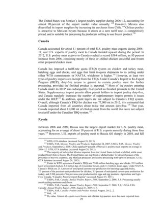 The United States was Mexico’s largest poultry supplier during 2006–12, accounting for
almost 90 percent of the import market value annually. 118
However, Mexico also
diversified its import suppliers by increasing its purchases from Chile.119
Chilean poultry
is attractive to Mexican buyers because it enters at a zero tariff rate, is competitively
priced, and is suitable for processing by producers willing to use frozen product.120
Canada
Canada accounted for about 11 percent of total U.S. poultry meat exports during 2006–
12, and U.S. exports of poultry meat to Canada trended upward during the period. In
2012, U.S. poultry meat exports to Canada reached a record $584 million, an 83 percent
increase from 2006, consisting mostly of fresh or chilled chicken cuts/offal and frozen
other prepared chicken meat.
Canada has imposed a tariff-rate quota (TRQ) system on chicken and turkey meat,
hatching eggs and chicks, and eggs that limit in-quota shipments to its ceiling under
either WTO commitments or NAFTA, whichever is higher.121
However, at least two
types of poultry imports are exempt from the TRQs. Under Canada’s Import to Re-Export
Program (IREP), duty-free access is granted to certain poultry meat for further
processing, provided the finished product is exported.122
Most of the poultry entering
Canada under its IREP was subsequently re-exported as finished products to the United
States. Supplementary import permits allow permit holders to import poultry duty-free,
and Canada regularly increases the number of supplementary import permits it issues
under the IREP.123
In addition, spent layers are not subject to Canada’s TRQ system.
Overall, although Canada’s TRQ for chicken was 77,000 mt in 2012, it is estimated that
Canada imported from all countries about twice that amount duty-free.124
That year,
Canada imported about 81,000 mt of chicken meat from the world that were not subject
to a tariff under the Canadian TRQ system.125
Russia
Between 2006 and 2009, Russia was the largest export market for U.S. poultry meat,
accounting for an average of about 19 percent of U.S. exports annually during those four
years.126
However, U.S. exports of poultry meat to Russia fell sharply in 2010, and fell
118
GTIS, GTA database (accessed August 28, 2013).
119
USDA, FAS, Mexico: Poultry and Products, September 24, 2007; USDA, FAS, Mexico: Poultry
and Products, September 2, 2008. Chile supplied 9 percent of Mexico’s poultry meat imports on average in
2006–12. GTIS, GTA database (accessed August 28, 2013).
120
The majority of turkey that Mexico imported from the United States is fresh or chilled, while most
product from Chile is frozen. The United States can ship fresh or chilled turkey to Mexico because of the
proximity of the two countries, and Mexican producers are used to processing both types of products. GTIS,
GTA database (accessed August 28, 2013).
121
Under its WTO agreement Canada’s TRQs are 7.949 million hatching eggs and chicks, 39.9 million
kg of eviscerated chicken, 5.6 million kgs of eviscerated turkey, and 21.4 million dozen eggs. Under NAFTA,
Canada’s TRQs are 21.1 percent of anticipated current-year production for hatching eggs and chicks,
7.5 percent of the previous-year production for chicken, 3.5 percent of anticipated current-year production for
turkey, and 2.988 percent of the previous-year production for eggs and egg products. Agriculture and Agri-
Food Canada, “Canada’s Poultry Import Regime” (accessed August 15, 2011).
122
USDA, FAS, Canada: Annual Poultry Report, 2008, September 2, 2008, 3, 8. Processing usually
entails adding marinates and flavor.
123
USDA, FAS, Canada: Annual Poultry Report, 2008, September 2, 2008, 3, 8; USDA, FAS,
Canada: Annual Poultry Report, 2009, August 31, 2009, 6–7.
124
USDA, FAS, Canada: Poultry and Product Annual, August, 2012, 2.
125
Ibid., 10.
126
By value. Almost all exports were frozen, and chicken leg quarters were the most exported item.
29
 