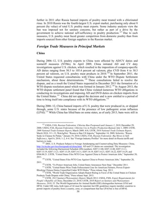 further in 2011 after Russia banned imports of poultry meat treated with a chlorinated
rinse. In 2010 Russia was the fourth-largest U.S. export market, purchasing only about 8
percent (by value) of total U.S. poultry meat exports. Some industry analysts view the
ban was imposed not for sanitary concerns, but rather as part of a drive by the
government to achieve national self-sufficiency in poultry production.127
Due to such
measures, U.S. poultry meat faced greater competition from domestic poultry than from
imports sourced from other foreign suppliers in the Russian market.
Foreign Trade Measures in Principal Markets
China
During 2006–12, U.S. poultry exports to China were affected by AD/CV duties and
nontariff measures (NTMs). In April 2009, China initiated AD and CV duty
investigations against U.S. chicken, which resulted in the imposition of company-specific
AD duties ranging from 50.3 to 105.4 percent ad valorem, plus CVD from 4 to 30.3
percent ad valorem, on U.S. poultry meat products in 2010.128
In September 2011, the
United States requested consultations with China under the WTO Dispute Settlement
mechanism, about these determinations. 129
These consultations failed to resolve the
dispute, and as a result the United States requested in December 2011 the formation of a
WTO dispute resolution panel which was formed in January 2012.130
In August 2013, the
WTO dispute settlement panel found that China violated numerous WTO obligations in
conducting its investigations and imposing AD and DVD duties on chicken imports from
the United States.131
China did not appeal the decision and is now entitled to a period of
time to bring itself into compliance with its WTO obligations.132
During 2006–12, China banned imports of U.S. poultry that were produced in, or shipped
through, some U.S. states because of the presence of low pathogenic avian influenza
(LPAI).133
While China has lifted bans on some states, as of early 2013, bans were still in
127
USDA, FAS, Russian Federation: Chlorine Ban Postponed until January 1, 2010, December 29,
2008; USDA, FAS, Russian Federation: Chlorine Use in Poultry Production Banned, July 1, 2009; USTR,
2009 National Trade Estimate Report, March 2009, 418; USTR, 2010 National Trade Estimate Report,
March 2010, 311–13; WattAgNet, “Russia to Ban US Imports,” September 14, 2009; Schwirtz, “Russia
Seeks to Cleanse Its Palate,” January 19, 2010; USDA, FAS, Russian Federation: Big Moves to Self-
Sufficiency, April 6, 2010, 1–2, 4–6. See “Foreign Industry Profiles” for more detail on Russia tariffs and
barriers to trade.
128
DOC, U.S. Products Subject to Foreign Antidumping and Countervailing Duty Measures: China,
http://ia.ita.doc.gov/trcs/foreignadcvd/china.html. AD and CV duties are cumulated. The investigation
included the following Harmonized Schedule (HS) numbers: 0207.11.00, 0207.12.00, 0207.13.11,
0207.13.19, 0207.13.21, 0207.13.29, 0207.14.11, 0207.14.19, 0207.14.21, 0207.14.22, 0207.14.29, and
0504.00.21. USTR, “United States Files WTO Case Against China to Protect American Jobs,” September 20,
2011.
129
USTR, “United States Files WTO Case Against China to Protect American Jobs,” September 20,
2011.
130
USTR, “To Protect American Jobs, United States Announces Next Step,” December 2011.
131
USTR, “United States Wins Trade Enforcement Case for American Farmers, Proves Export-
Blocking Chinese Duties Unjustified Under WTO Rules,” Press release Aug. 2013.
132
USTR, “World Trade Organization Adopts Report Ruling in Favor of the United States in Chicken
Products Trade Dispute with China,” Press release Sept. 2013.
133
USTR, 2012 Sanitary/Phytosanitary Report, March 2012; USDA, FSIS, Export Requirements for
People’s Republic of China, December 23, 2010; USTR, 2010 Report on Sanitary and Phytosanitary
Measures, 2010, 35. The World Organisation for Animal Health (OIE) distinguishes between LPAI and
HPAI. Under OIE rules, both types of AI must be reported, but OIE guidelines require member countries to
permit imports of poultry from a country, zone, or compartment that has LPAI but is free of HPAI.
30
 
