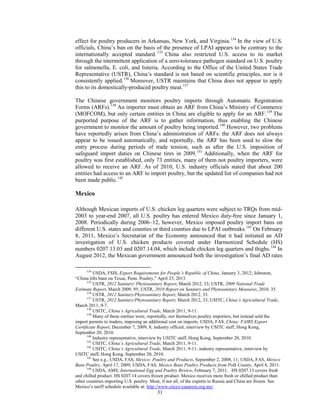 effect for poultry producers in Arkansas, New York, and Virginia.134
In the view of U.S.
officials, China’s ban on the basis of the presence of LPAI appears to be contrary to the
internationally accepted standard. 135
China also restricted U.S. access to its market
through the intermittent application of a zero-tolerance pathogen standard on U.S. poultry
for salmonella, E. coli, and listeria. According to the Office of the United States Trade
Representative (USTR), China’s standard is not based on scientific principles, nor is it
consistently applied.136
Moreover, USTR maintains that China does not appear to apply
this to its domestically-produced poultry meat.137
The Chinese government monitors poultry imports through Automatic Registration
Forms (ARFs).138
An importer must obtain an ARF from China’s Ministry of Commerce
(MOFCOM), but only certain entities in China are eligible to apply for an ARF.139
The
purported purpose of the ARF is to gather information, thus enabling the Chinese
government to monitor the amount of poultry being imported.140
However, two problems
have reportedly arisen from China’s administration of ARFs: the ARF does not always
appear to be issued automatically, and reportedly, the ARF has been used to slow the
entry process during periods of trade tension, such as after the U.S. imposition of
safeguard import duties on Chinese tires in 2009.141
Additionally, when the ARF for
poultry was first established, only 73 entities, many of them not poultry importers, were
allowed to receive an ARF. As of 2010, U.S. industry officials stated that about 200
entities had access to an ARF to import poultry, but the updated list of companies had not
been made public.142
Mexico
Although Mexican imports of U.S. chicken leg quarters were subject to TRQs from mid-
2003 to year-end 2007, all U.S. poultry has entered Mexico duty-free since January 1,
2008. Periodically during 2006–12, however, Mexico imposed poultry import bans on
different U.S. states and counties or third counties due to LPAI outbreaks.143
On February
8, 2011, Mexico’s Secretariat of the Economy announced that it had initiated an AD
investigation of U.S. chicken products covered under Harmonized Schedule (HS)
numbers 0207.13.03 and 0207.14.04, which include chicken leg quarters and thighs.144
In
August 2012, the Mexican government announced both the investigation’s final AD rates
134
USDA, FSIS, Export Requirements for People’s Republic of China, January 3, 2012; Johnston,
“China lifts bans on Texas, Penn. Poultry,” April 23, 2013.
135
USTR, 2012 Sanitary/ Phytosanitary Report, March 2012, 33; USTR, 2009 National Trade
Estimate Report, March 2009, 95; USTR, 2010 Report on Sanitary and Phytosanitary Measures, 2010, 35.
136
USTR, 2012 Sanitary/Phytosanitary Report, March 2012, 33.
137
USTR, 2012 Sanitary/Phytosanitary Report, March 2012, 33; USITC, China’s Agricultural Trade,
March 2011, 9-7.
138
USITC, China’s Agricultural Trade, March 2011, 9-11.
139
Many of these entities were, reportedly, not themselves poultry importers, but instead sold the
import permits to traders, imposing an additional cost on imports. USDA, FAS, China: FAIRS Export
Certificate Report, December 7, 2009, 8; industry official, interview by USITC staff, Hong Kong,
September 20, 2010.
140
Industry representative, interview by USITC staff, Hong Kong, September 20, 2010.
141
USITC, China’s Agricultural Trade, March 2011, 9-11.
142
USITC, China’s Agricultural Trade, March 2011, 9-11; industry representative, interview by
USITC staff, Hong Kong, September 20, 2010.
143
See e.g., USDA, FAS, Mexico: Poultry and Products, September 2, 2008, 11; USDA, FAS, Mexico
Bans Poultry, April 17, 2009; USDA, FAS, Mexico Bans Poultry Products from Polk County, April 8, 2011.
144
USDA, AMS, International Egg and Poultry Review, February 7, 2011. HS 0207.13 covers fresh
and chilled product. HS 0207.14 covers frozen product. Mexico receives more fresh or chilled product than
other countries importing U.S. poultry. Most, if not all, of the exports to Russia and China are frozen. See
Mexico’s tariff schedule available at: http://www.siicex-caaarem.org.mx/
31
 