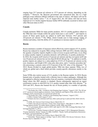ranging from 25.7 percent ad valorem to 127.5 percent ad valorem, depending on the
company. 145
However, the Mexican government also announced that, due to a high
pathogen avian influenza (HPAI) outbreak in the state of Jalisco, AD duties will not be
imposed until further notice.146
As of August 2013, the AD duties still had not been
imposed on U.S. broiler imports because further HPAI outbreaks occurred in Jalisco and
other Mexican states in 2013.
Canada
Canada maintains TRQs for many poultry products. All U.S. poultry products subject to
the TRQ that enter Canada within the quota limits have a zero tariff,147
and imports in
excess of those quota levels are subject to tariff rates between 154.5 percent and
253 percent ad valorem.148
The TRQs, which Canada uses to help manage supply of
chicken and turkey, limit the ability of U.S. producers to increase exports to Canada.149
Russia
Russia maintains a number of measures which effectively restrict imports of U.S. poultry.
Russia has reduced its in-quota TRQ ceilings between 2008 and 2012, thereby reducing
the quantity of poultry imports eligible to enter at lower in-quota tariff rates, in an effort
to reduce poultry imports to promote domestic self-sufficiency in poultry production.150
In 2010, the in-quota tariff stood at 25 percent ad valorem and the over-quota tariff rate
was 95 percent ad valorem but not less than €0.80 ($1.06) per kg.151
In addition to tariffs,
poultry imports are subject to a value-added tax (VAT) of 18 percent ad valorem on the
cost, insurance, and freight (CIF) value plus duty price, and a “customs procedure fee”
(for processing a customs entry) of 0.15 percent of the CIF value of the shipment.152
In
2012, Russia divided its single global poultry TRQ into three separate TRQs, two of
which are global and a third which provides country-specific allocations mainly to the
EU.153
Some NTMs also restrict access of U.S. poultry to the Russian market. In 2010, Russia
banned entry of poultry treated with a chlorine rinse to reduce pathogens. Although this
ban applied to chlorine-washed poultry from all countries, it primarily affected the United
States where this PRT practice is standard. Russia subsequently approved an export
certification system in mid-2010 for U.S. poultry treated other than with chlorine.154
In
2010 and 2011, Russia also banned the use of frozen poultry in a number of specialty
145
The Poultry Site, CME: “US/Mexico Anti-Dumping Saga Continues,” August 8, 2012. The AD rate
of 25.7 percent ad valorem applies to Simmons, Tyson, Sanderson, and Pilgrim’s Pride, while all other U.S.
companies will be assessed at the 127.5 percent ad valorem rate.
146
The Poultry Site, CME: “US/Mexico Anti-Dumping Saga Continues,” August 8, 2012.
147
CBSA, Customs Tariff, August 17, 2011.
148
Products also have a minimum tariff rate, either a price per kg or a price per bird, which varies by
product.
149
USTR, 2012 National Trade Estimate Report, March 2012, 53
150
USDA, FAS, Russian Federation: Poultry Semi-Annual Report; 2009, March 13, 2009, 9. See
“Foreign Industry Profiles” for further details on Russia’s tariffs, TRQs, and NTMs.
151
U.S. government official, e-mail to USITC staff, April 22, 2011; IMF, Exchange Rate Query Tool
(accessed December 21, 2011).
152
AriVist.com, “Customs Clearance in Russia” (accessed August 3, 2011); Management Dynamics,
“Country Summaries: Russia,” January 24, 2008; USAPEEC, “Russia: Tariffs and Quantitative Restrictions
for Poultry” (accessed September 15, 2009).
153
USTR, 2012 National Trade Estimate Report, March 2012, 324.
154
Bottemiller, “Russia Agrees to Lift Ban,” June 25, 2010; USDA, FAS, Russian Federation: Russia
Resumes Imports, September 21, 2010.
32
 
