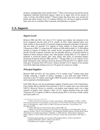 products, including baby foods and diet foods.155
These restrictions go beyond the normal
regulations affecting frozen-food imports, which set an upper limit on the amount of
water in frozen and chilled chicken.156
Russia claims that these bans were enacted for
health and safety reasons, but U.S. industry officials view the ban as lacking scientific
basis, and view it as another effort to promote self-sufficiency in poultry.157
U.S. Imports
Import Levels
Between 2006 and 2012, the value of U.S. imports rose sharply, but remained at low
levels compared with the value of U.S. exports. In 2012, major imported items were
fresh, chilled, or frozen poultry (53 percent); prepared and preserved poultry (35 percent);
and live birds (12 percent). U.S. imports of fresh, chilled, or frozen poultry grew
130 percent in 2006–12, rising from $87 million to $200 million (table 11). A $98 million
increase in imports of chicken cuts, mostly frozen, accounted for the majority of this
growth. Growth in imports of poultry cuts was partially offset by a 36 percent decline in
imports of whole chickens, turkeys, and “other poultry” during 2006–12. U.S. imports of
prepared or preserved poultry grew more slowly than those of uncooked poultry,
increasing 68 percent between 2006 and 2012.158
During 2006–10, U.S. imports of live
birds increased by only 2 percent. However, between 2010 and 2012 U.S. imports of live
birds grew 43 percent from 2010 levels. Almost one-half of U.S. imports of live poultry
were birds (other than chickens) not over 185 grams (6.5 ounces) in weight.
Principal Suppliers
Between 2006 and 2012, the vast majority of U.S. poultry meat159
imports came from
Canada, reflecting a number of factors, including: a zero tariff rate under NAFTA,
proximity to the U.S. market, and Canada’s IREP for poultry meat to be further processed
and re-exported as finished products.160
Until 2008, Mexico was the second-largest supplier of poultry meat to the United States.
Like Canada, Mexico benefits from proximity to the U.S. market and a zero tariff under
NAFTA. However, Mexico is currently a net poultry meat importer and is not a large
exporter of poultry meat. Mexico’s share of U.S. imports declined from just under
10 percent of U.S. imports in 2006 to 4 percent during 2010–12 (in terms of both volume
and value) (table 12).
155
USDA, FAS, Russian Federation: Poultry Annual Report; 2008, September 15, 2008, 1; USDA,
FAS, Russian Federation: Frozen Poultry Use, December 29, 2010; USDA, FAS, Russian Federation: Big
Moves to Self-Sufficiency, April 6, 2010, 8; USDA, FAS, Russian Federation: Frozen Poultry Use,
December 29, 2010.
156
USTR, 2009 National Trade Estimate Report, March 2009, 418.
157
USDA, FAS, Russian Federation, Frozen Poultry Use, December 29, 2010; Bottemiller, “Russia
Agrees to Lift Ban,” June 25, 2010; WattAgNet, “New Regulation Prohibits Imports of Poultry Meat Treated
with Chlorine of a Certain Concentration,” September 11, 2009; Schwirtz, “Russia Seeks to Cleanse Its
Palate,” January 19, 2010; USDA, FAS, Russian Federation: Poultry Semi-Annual Report, 2009, May 13,
2009.
158
Prepared poultry products are covered by HTS headings 1602.31, 1602.32, and 1602.39.
159
Based on HTS 0207, 1602.31, 1602.32, and 1602.39.
160
Described in the “Canada” section below.
33
 
