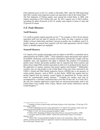 Chile obtained access to the U.S. market in December 2007, when the FSIS determined
that Chile’s poultry meat inspection system was equivalent to that in the United States.161
The first shipments of Chilean poultry meat entered the United States in 2008, with
imports amounting to $2.9 million that year. By 2012, imports rose to $64.9 million,
accounting for about 20 percent of all U.S. poultry meat imports in terms of value and
22 percent of volume.
U.S. Trade Measures
Tariff Measures
U.S. tariffs on poultry imports generally are low.162
For example, in 2012, the ad valorem
equivalent tariff was less than 0.5 percent on live birds; less than 3 percent on fresh,
chilled, or frozen whole birds; and about 7 percent on poultry cuts. In addition, most U.S.
poultry imports are sourced from countries with free trade agreements with the United
States, so dutiable imports are negligible.
Nontariff Measures
U.S. imports of live poultry and poultry meat are subject to the PPIA, as amended, and as
administered by the USDA’s FSIS.163
These regulations require that poultry meat imports
be healthful, wholesome, and fit for human consumption, and that they comply with any
standards, rules, and regulations that apply to domestic like products (U.S.-produced
poultry meat). Poultry and poultry products may be imported only from countries and
plants whose output FSIS considers equivalent in safety to U.S.-produced foods, based on
the application of sanitary measures that protect against food hazards.164
Additionally,
countries may not ship product to the United States if they have been restricted by the
USDA’s Animal and Plant Health Inspection Service (APHIS) due to the presence of
certain poultry diseases—such as HPAI—in their flocks. APHIS also requires that live
poultry imports from all countries, except Canada, be quarantined for 30 days and be
tested for communicable poultry diseases; 165
Canadian live poultry need only be
accompanied by a veterinary certification that is less than 30 days old. As of early 2013,
the only five countries approved to export both raw and processed poultry meat to the
United States were Canada, Chile, France, Mexico (with certain restrictions), and the
United Kingdom.166
161
Eligibility of Chile to Export Poultry and Poultry Products to the United States, 72 Fed. Reg. 61793
(November 1, 2007).
162
HTSUS subheadings and rates of duty applicable to U.S. imports of live poultry, poultry meat, and
prepared or preserved poultry meat covered by this summary are shown in appendix A.5.
163
PPIA, 21 U.S.C. 451 (et seq.) (accessed November 2, 2009).
164
USDA, FSIS, “Regulations & Policies Equivalence Process” (accessed November 2, 2009).
165
For further detail see USDA, APHIS, “Animal and Animal Product Import: Live Poultry,”
(March 6, 2012).
166
USDA, FSIS, “Countries/Products Eligible for Export to the United States,” May 1, 2013. In
addition, Australia and New Zealand are approved to export raw and processed ratite (flightless bird) meat,
but no other types of poultry meat.
35
 