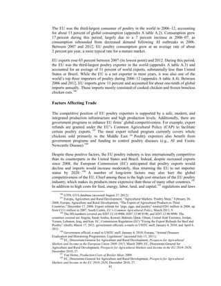 The EU was the third-largest consumer of poultry in the world in 2006–12, accounting
for about 13 percent of global consumption (appendix A table A.2). Consumption grew
17 percent during this period, largely due to a 7 percent increase in 2006–07, as
consumption rebounded from decreased demand following AI outbreaks in 2006.
Between 2007 and 2012, EU poultry consumption grew at an average rate of about
2 percent per year, a more typical rate for a mature market.
EU exports rose 65 percent between 2007 (its lowest point) and 2012. During this period,
the EU was the third-largest poultry exporter in the world (appendix A table A.3) and
accounted for an average of 11 percent of world exports, substantially less than United
States or Brazil. While the EU is a net exporter in most years, it was also one of the
world’s top three importers of poultry during 2006–12 (appendix A table A.4). Between
2006 and 2012, EU imports grew 11 percent and accounted for about one-tenth of global
imports annually. These imports mostly consisted of cooked chicken and frozen boneless
chicken cuts.186
Factors Affecting Trade
The competitive position of EU poultry exporters is supported by a safe, modern, and
integrated production infrastructure and high production levels. Additionally, there are
government programs to enhance EU firms’ global competitiveness. For example, export
refunds are granted under the EU’s Common Agricultural Policy (CAP) to facilitate
certain poultry exports. 187
The meat export refund program currently covers whole
chickens sold primarily to the Middle East. 188
Poultry exporters also benefit from
government programs and funding to control poultry diseases (e.g., AI and Exotic
Newcastle Disease).189
Despite these positive factors, the EU poultry industry is less internationally competitive
than its counterparts in the United States and Brazil. Indeed, despite increased exports
since 2008, the European Commission (EC) anticipated that poultry exports would
decline and imports would increase moderately, thus returning the EU to net importer
status by 2020. 190
A number of long-term factors may also hurt the global
competitiveness of the EU. Chief among these is the high cost structure of the EU poultry
industry, which makes its products more expensive than those of many other countries.191
In addition to high costs for feed, energy, labor, land, and capital,192
regulations and laws
186
GTIS, GTA database (accessed August 27, 2012).
187
Europa, Agriculture and Rural Development, “Agricultural Markets: Poultry Meat,” February 20,
2008; Europa, Agriculture and Rural Development, “The Export of Agricultural Products to Third
Countries,” December 17, 2008. Export refunds for “pigs, eggs, and poultry” totaled €201 million in 2008, up
from €111 million in 2007. South Centre, EU’s Common Agricultural Policy, March 2011, 9.
188
The HS numbers covered are 0207.12.10.9900, 0207.12.90.9190, and 0207.12.90.9990. The
countries covered are Angola, Saudi Arabia, Kuwait, Bahrain, Qatar, Oman, United Arab Emirates, Jordan,
Yemen, Lebanon, Iraq, and Iran. EC, Commission Regulation (EC) “Fixing the Export Refunds for Beef and
Poultry” (draft), March 17, 2011; government officials, e-mails to USITC staff, January 4, 2010, and April 6,
2011.
189
Government official, e-mail to USITC staff, January 4, 2010; Europa, “Animal Diseases:
Eradication and Monitoring Programmes; Legislation” (accessed July 15, 2011).
190
EC, Directorate-General for Agriculture and Rural Development, Prospects for Agricultural
Markets and Income in the European Union 2008–2015, March 2009; EC, Directorate-General for
Agriculture and Rural Development, Prospects for Agricultural Markets and Income in the EU 2010–2020,
December 2010, 27.
191
Van Horne, Production Costs of Broiler Meat, 2009.
192
EC, Directorate-General for Agriculture and Rural Development, Prospects for Agricultural
Markets and Income in the EU 2010–2020, December 2010, 27.
41
 