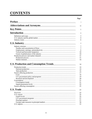 CONTENTS
Page
Preface.......................................................................................................................................... i
Abbreviations and Acronyms.................................................................................... vi
Key Points.................................................................................................................................. 1
Introduction ............................................................................................................................. 3
Definition and scope.................................................................................................................. 3
U.S. industry and the global market .......................................................................................... 4
Industry issues ........................................................................................................................... 6
U.S. Industry............................................................................................................................ 7
Industry structure....................................................................................................................... 7
Number and concentration of firms....................................................................................... 7
Employment, earnings, and productivity............................................................................... 8
Vertical and horizontal integration ........................................................................................ 10
Extent of globalization of the industry .................................................................................. 10
Production process and market channels................................................................................... 11
Production process................................................................................................................. 11
Market channels..................................................................................................................... 14
U.S. Production and Consumption Trends..................................................... 14
Production trends....................................................................................................................... 14
National production ............................................................................................................... 14
State production..................................................................................................................... 16
Factors affecting production...................................................................................................... 17
Costs ...................................................................................................................................... 18
U.S. government policy and programs .................................................................................. 19
Research and development .................................................................................................... 20
Consumption.............................................................................................................................. 21
Consumption trends............................................................................................................... 21
Import penetration levels....................................................................................................... 22
Factors affecting consumption................................................................................................... 22
U.S. Trade.................................................................................................................................. 23
Overview.................................................................................................................................... 23
U.S. exports ............................................................................................................................... 25
Export levels.......................................................................................................................... 25
U.S. government programs.................................................................................................... 27
Principal markets ................................................................................................................... 27
Foreign trade measures in principal markets ......................................................................... 30
U.S. imports............................................................................................................................... 33
iii
 