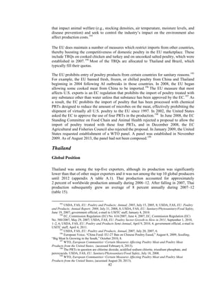 that impact animal welfare (e.g., stocking densities, air temperature, moisture levels, and
disease prevention) and seek to control the industry’s impact on the environment also
affect production costs.193
The EU does maintain a number of measures which restrict imports from other countries,
thereby boosting the competitiveness of domestic poultry in the EU marketplace. These
include TRQs on cooked chicken and turkey and on uncooked salted poultry, which were
established in 2007.194
Most of the TRQs are allocated to Thailand and Brazil, which
typically fill their quotas.
The EU prohibits entry of poultry products from certain countries for sanitary reasons.195
For example, the EU banned fresh, frozen, or chilled poultry from China and Thailand
beginning in 2004 following AI outbreaks in those countries. In 2008, the EU began
allowing some cooked meat from China to be imported.196
The EU measure that most
affects U.S. exports is an EC regulation that prohibits the import of poultry treated with
any substance other than water unless that substance has been approved by the EC.197
As
a result, the EC prohibits the import of poultry that has been processed with chemical
PRTs designed to reduce the amount of microbes on the meat, effectively prohibiting the
shipment of virtually all U.S. poultry to the EU since 1997. In 2002, the United States
asked the EC to approve the use of four PRTs in the production.198
In June 2008, the EC
Standing Committee on Food Chain and Animal Health rejected a proposal to allow the
import of poultry treated with these four PRTs, and in December 2008, the EC
Agricultural and Fisheries Council also rejected the proposal. In January 2009, the United
States requested establishment of a WTO panel. A panel was established in November
2009. As of August 2013, the panel had not been composed.199
Thailand
Global Position
Thailand was among the top-five exporters, although its production was significantly
lower than that of other major exporters and it was not among the top 10 global producers
until 2012 (appendix A table A.1). Thai production accounted for approximately
2 percent of worldwide production annually during 2006–12. After falling in 2007, Thai
production subsequently grew an average of 8 percent annually during 2007–12
(table 15).
193
USDA, FAS, EU: Poultry and Products; Annual, 2005, July 15, 2005, 8; USDA, FAS, EU: Poultry
and Products; Annual Report; 2008, July 31, 2008, 8; USDA, FAS, EU: Sanitary/Phytosanitary/Food Safety,
June 19, 2007; government official, e-mail to USITC staff, January 4, 2010.
194
EC, Commission Regulation (EC) No. 616/2007, June 4, 2007; EC, Commission Regulation (EC)
No. 580/2007, May 29, 2007; USDA, FAS, EU: Poultry Sector Growth to Slow in 2011, September 1, 2010,
1–2, 6; USDA, FAS, EU: Poultry and Products Semi-Annual, April 9, 2010, 4; government official, e-mail to
USITC staff, April 4, 2011.
195
USDA, FAS, EU: Poultry and Products, Annual, 2007, July 20, 2007, 6.
196
European Voice, “China Food: EU-27 Ban on Chinese Poultry Eased,” August 8, 2009; Seedling,
“Big Meat Is Growing in the South,” October 2010, 8.
197
WTO, European Communities−Certain Measures Affecting Poultry Meat and Poultry Meat
Products from the United States, (accessed February 6, 2013).
198
The PRTs in question are chlorine dioxide, acidified sodium chlorite, trisodium phosphate, and
peroxyacids. USDA, FAS, EU: Sanitary/Phytosanitary/Food Safety, July 18, 2008.
199
WTO, European Communities−Certain Measures Affecting Poultry Meat and Poultry Meat
Products from the United States, (accessed August 20, 2013).
42
 