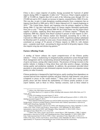 China is also a major importer of poultry, having accounted for 5 percent of global
imports during 2006–12 (appendix A table A.4).212
However, China’s imports peaked in
2007 at 512,000 mt. Imports then fell in each of the following years through 2011 (to
272,000 mt) and in 2012, despite an increase in imports, remained below 2006-10 levels.
This was due, in part, to trade disruptions resulting primarily from a temporary ban on
imports from Brazil in 2008 and to AD/CV duties imposed on U.S. imports beginning in
2010.213
The United States, Brazil, and Argentina were the primary suppliers to China
during 2006–12, but their individual shares of Chinese imports fluctuated significantly
from year to year.214
During the period 2006–09, the United States was the largest direct
supplier of poultry, supplying about three-quarters of Chinese imports.215
Despite the
temporary 2008 ban, imports from Brazil reached 61 percent of total imports in 2011.
Argentina’s share of the Chinese market also fluctuated, accounting for as little as
5 percent (in 2006) and as high as 24 percent (in 2010). Argentinian product substituted
for Brazilian and U.S. product in some years. Frozen chicken cuts and offal (HS 0207.14)
constituted an average of 94 percent of Chinese imports in 2006–12, with chicken
paws—a popular snack food—accounting for about one-half of all poultry imports. China
also imports wing tips and chicken leg quarters.216
Factors Affecting Trade
A number of factors enhance the export competitiveness of the Chinese poultry
industry.217
China is modernizing its integrated poultry production system through better
flock management and by incorporating advanced technologies in an increasing number
of grow-out houses, among other improvements. The presence of foreign investors in the
poultry industry is helping to bring about these and other positive changes, including
raising quality and production standards. In addition, the government provided direct
payments to some producers and eliminated corporate income taxes on companies raising
poultry (or other livestock).
Chinese production is hampered by high feed prices, partly resulting from dependence on
soymeal derived from imported soybeans and from relatively high domestic corn prices
(compared to prices on the world market).218
These feed costs have raised Chinese
poultry prices and thus limited the marketability of Chinese poultry products in new
export markets, such as those in Africa. Sanitary concerns, such as those related to
212
USDA, FAS, PSD Online (accessed August 20, 2013 ).
213
For further detail on U.S. exports to China, including trade measures which affect them, see U.S.
Trade, above.
214
GTIS, GTA database (accessed August 27, 2013).
215
The U.S. share of China’s imports was 85 percent in 2009 and 20 percent in 2010–11. GTIS, GTA
database (accessed August 27, 2013).
216
Most imported chicken leg quarters are used for further processing in China for re-export, owing to
foreign buyers’ aversion to residues found in Chinese broiler meat. Industry representative, interview by
USITC staff, Hong Kong, September 20, 2010.
217
Industry representative, interview by USITC staff, Shandong province, China, September 13, 2010;
USDA, FAS, China: Poultry and Products; Annual Report, 2010, September 30, 2010; industry
representative, interview by USITC staff, Shanghai, China, September 13, 2010; USITC, China’s
Agricultural Trade, March 2011, 4-13, 4-14, 4-30.
218
USDA, FAS, China: Poultry and Products; Annual Report, 2008, September 1, 2008, 5; industry
representative, interview by USITC staff, Shandong province, China, September 13, 2010; USDA, ERS,
Corn: Trade (accessed June 29, 2012); USITC, China’s Agricultural Trade, March 2011, 6-10 to 6-11;
USDA, FAS, China: Poultry and Products; Annual Report, 2010, September 30, 2010, 3. Feed accounts for
approximately 55–70 percent of total production costs in both China and the United States.
45
 