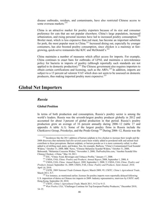 disease outbreaks, residues, and contaminants, have also restricted Chinese access to
some overseas markets.219
China is an attractive market for poultry exporters because of its size and consumer
preference for cuts that are not popular elsewhere. China’s large population, increased
urbanization, and rising personal incomes have led to increased poultry consumption.220
Broiler meat, which is less expensive than red meat, has become an important substitute
for pork, the most popular meat in China.221
Increased dining out, especially by younger
consumers, has also boosted poultry consumption, since chicken is a mainstay at fast-
growing, quick-serve restaurants like KFC and McDonald’s.222
China maintains a number of measures which affect access for imports. For example,
China continues to enact bans for outbreaks of LPAI, and maintains a zero-tolerance
policy for bacteria in imports of poultry (although reportedly such standards are not
applied to its domestic production).223
The Chinese government also requires importers to
obtain certain certifications and licensing, such as the ARFs.224
In addition, imports are
subject to a 13 percent ad valorem VAT which does not seem to be assessed on domestic
producers, thus making imported poultry more expensive.225
Global Net Importers
Russia
Global Position
In terms of both production and consumption, Russia’s poultry sector is among the
world’s leaders. Russia was the seventh-largest poultry producer globally in 2012 and
accounted for about 3 percent of global production in that period. Russia’s poultry
production grew an average of 16 percent annually during 2006–12 (table 17 and
appendix A table A.1). Some of the largest poultry firms in Russia include the
Cherkizovo Group, Prioskolye, and the Prodo Group.226
During 2006–12, Russia was the
219
Incidences like the 2011 addition of barium sulphate to live chicken to increase their weight and the
2008 discovery that melamine had (for several years) been widely added to powdered milk and animal feed
contribute to these perceptions. Barium sulphate, or barium powder as it is more commonly called, is often
added to oil drilling mud, paint, and brakes. See, for example, Barboza, “China’s Contaminated Food Scandal
Widens,” October 31, 2008; BBC News, “Chinese Melamine Scandal Widens,” October 31, 2008;
Behreandt, “Melamine Concerns Widen,” November 3, 2008; ThePoultrySite.com, “Another Scandal Hits
Chinese Chicken—China,” May 10, 2011.
220
EIU, “China: Food, Beverages and Tobacco Profile,” January 17, 2008.
221
USDA, FAS, China: Poultry and Products; Annual Report, 2008, September 1, 2008, 4.
222
USDA, FAS, China: Annual Report, 2008, September 1, 2008, 5; USDA, FAS, China: Poultry and
Products Annual, September 16, 2009; USDA, FAS, China: Poultry and Products; Semi-Annual, 2010,
April 14, 2010.
223
USTR, 2009 National Trade Estimate Report, March 2009, 95; USITC, China’s Agricultural Trade,
March 2011, 9-7.
224
For instance, as mentioned earlier, licenses for poultry imports were reportedly delayed following
U.S. imposition of duties on Chinese tire imports in 2009. Industry representative, interview by USITC staff,
Hong Kong, September 20, 2010.
225
USITC, China’s Agricultural Trade, March 2011, 9-12 to 9-13.
226
Watt Poultry USA, “Challenges Continue for Top European Poultry Producers,” December 2010,
34–35.
46
 