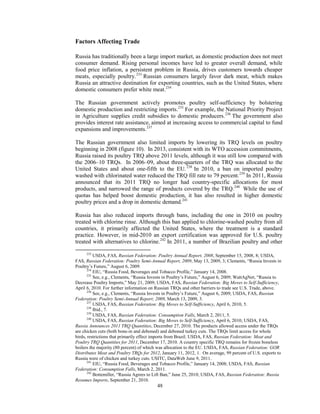 Factors Affecting Trade
Russia has traditionally been a large import market, as domestic production does not meet
consumer demand. Rising personal incomes have led to greater overall demand, while
food price inflation, a persistent problem in Russia, drives customers towards cheaper
meats, especially poultry.233
Russian consumers largely favor dark meat, which makes
Russia an attractive destination for exporting countries, such as the United States, where
domestic consumers prefer white meat.234
The Russian government actively promotes poultry self-sufficiency by bolstering
domestic production and restricting imports.235
For example, the National Priority Project
in Agriculture supplies credit subsidies to domestic producers.236
The government also
provides interest rate assistance, aimed at increasing access to commercial capital to fund
expansions and improvements.237
The Russian government also limited imports by lowering its TRQ levels on poultry
beginning in 2008 (figure 10). In 2013, consistent with its WTO accession commitments,
Russia raised its poultry TRQ above 2011 levels, although it was still low compared with
the 2006–10 TRQs. In 2006–09, about three-quarters of the TRQ was allocated to the
United States and about one-fifth to the EU.238
In 2010, a ban on imported poultry
washed with chlorinated water reduced the TRQ fill rate to 79 percent.239
In 2011, Russia
announced that its 2011 TRQ no longer had country-specific allocations for most
products, and narrowed the range of products covered by the TRQ.240
While the use of
quotas has helped boost domestic production, it has also resulted in higher domestic
poultry prices and a drop in domestic demand.241
Russia has also reduced imports through bans, including the one in 2010 on poultry
treated with chlorine rinse. Although this ban applied to chlorine-washed poultry from all
countries, it primarily affected the United States, where the treatment is a standard
practice. However, in mid-2010 an export certification was approved for U.S. poultry
treated with alternatives to chlorine.242
In 2011, a number of Brazilian poultry and other
233
USDA, FAS, Russian Federation: Poultry Annual Report, 2008, September 15, 2008, 8; USDA,
FAS, Russian Federation: Poultry Semi-Annual Report, 2009, May 13, 2009, 3; Clements, “Russia Invests in
Poultry’s Future,” August 6, 2009.
234
EIU, “Russia Food, Beverages and Tobacco Profile,” January 14, 2008.
235
See, e.g., Clements, “Russia Invests in Poultry’s Future,” August 6, 2009; WattAgNet, “Russia to
Decrease Poultry Imports,” May 21, 2009; USDA, FAS, Russian Federation: Big Moves to Self-Sufficiency,
April 6, 2010. For further information on Russian TRQs and other barriers to trade see U.S. Trade, above.
236
See, e.g., Clements, “Russia Invests in Poultry’s Future,” August 6, 2009; USDA, FAS, Russian
Federation: Poultry Semi-Annual Report; 2009, March 13, 2009, 3.
237
USDA, FAS, Russian Federation: Big Moves to Self-Sufficiency, April 6, 2010, 5.
238
Ibid., 7.
239
USDA, FAS, Russian Federation: Consumption Falls, March 2, 2011, 5.
240
USDA, FAS, Russian Federation: Big Moves to Self-Sufficiency, April 6, 2010; USDA, FAS,
Russia Announces 2011 TRQ Quantities, December 27, 2010. The products allowed access under the TRQs
are chicken cuts (both bone-in and deboned) and deboned turkey cuts. The TRQs limit access for whole
birds, restrictions that primarily effect imports from Brazil. USDA, FAS, Russian Federation: Meat and
Poultry TRQ Quantities for 2011, December 17, 2010. A country specific TRQ remains for frozen boneless
boilers the majority (80 percent) of which was allocation to the EU. USDA, FAS, Russian Federation: GOR
Distributes Meat and Poultry TRQs for 2012, January 11, 2012, 1. On average, 99 percent of U.S. exports to
Russia were of chicken and turkey cuts. USITC, DataWeb June 9, 2011.
241
EIU, “Russia Food, Beverages and Tobacco Profile,” January 14, 2008; USDA, FAS, Russian
Federation: Consumption Falls, March 2, 2011.
242
Bottemiller, “Russia Agrees to Lift Ban,” June 25, 2010; USDA, FAS, Russian Federation: Russia
Resumes Imports, September 21, 2010.
48
 
