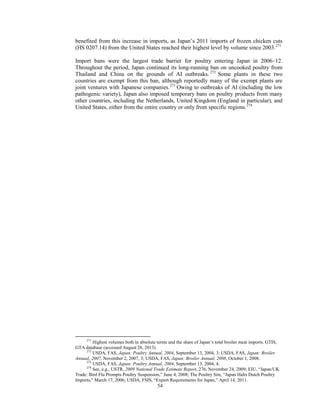 benefited from this increase in imports, as Japan’s 2011 imports of frozen chicken cuts
(HS 0207.14) from the United States reached their highest level by volume since 2003.271
Import bans were the largest trade barrier for poultry entering Japan in 2006–12.
Throughout the period, Japan continued its long-running ban on uncooked poultry from
Thailand and China on the grounds of AI outbreaks. 272
Some plants in these two
countries are exempt from this ban, although reportedly many of the exempt plants are
joint ventures with Japanese companies.273
Owing to outbreaks of AI (including the low
pathogenic variety), Japan also imposed temporary bans on poultry products from many
other countries, including the Netherlands, United Kingdom (England in particular), and
United States, either from the entire country or only from specific regions.274
271
Highest volumes both in absolute terms and the share of Japan’s total broiler meat imports. GTIS,
GTA database (accessed August 28, 2013).
272
USDA, FAS, Japan: Poultry Annual, 2004, September 13, 2004, 3; USDA, FAS, Japan: Broiler
Annual, 2007, November 2, 2007, 3; USDA, FAS, Japan: Broiler Annual, 2008, October 1, 2008.
273
USDA, FAS, Japan: Poultry Annual, 2004, September 13, 2004, 4.
274
See, e.g., USTR, 2009 National Trade Estimate Report, 276, November 24, 2009; EIU, “Japan/UK
Trade: Bird Flu Prompts Poultry Suspension,” June 4, 2008; The Poultry Site, “Japan Halts Dutch Poultry
Imports,” March 17, 2006; USDA, FSIS, “Export Requirements for Japan,” April 14, 2011.
54
 