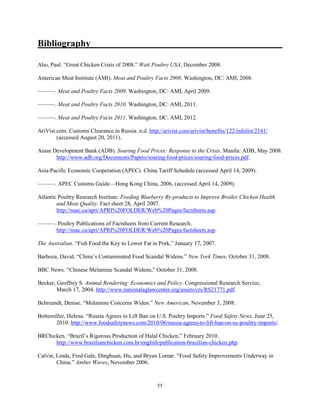 Bibliography
Aho, Paul. “Great Chicken Crisis of 2008.” Watt Poultry USA, December 2008.
American Meat Institute (AMI). Meat and Poultry Facts 2008. Washington, DC: AMI, 2008.
———. Meat and Poultry Facts 2009. Washington, DC: AMI, April 2009.
———. Meat and Poultry Facts 2010. Washington, DC: AMI, 2011.
———. Meat and Poultry Facts 2011. Washington, DC: AMI, 2012.
AriVist.com. Customs Clearance in Russia. n.d. http://arivist.com/arivist/benefits/122/infolist/2141/
(accessed August 20, 2011).
Asian Development Bank (ADB). Soaring Food Prices: Response to the Crisis. Manila: ADB, May 2008.
http://www.adb.org/Documents/Papers/soaring-food-prices/soaring-food-prices.pdf.
Asia-Pacific Economic Cooperation (APEC). China Tariff Schedule (accessed April 14, 2009).
———. APEC Customs Guide—Hong Kong China, 2006, (accessed April 14, 2009).
Atlantic Poultry Research Institute. Feeding Blueberry By-products to Improve Broiler Chicken Health
and Meat Quality. Fact sheet 28, April 2007.
http://nsac.ca/apri/APRI%20FOLDER/Web%20Pages/factsheets.asp.
———. Poultry Publications of Factsheets from Current Research.
http://nsac.ca/apri/APRI%20FOLDER/Web%20Pages/factsheets.asp.
The Australian. “Fish Food the Key to Lower Fat in Pork,” January 17, 2007.
Barboza, David. “China’s Contaminated Food Scandal Widens.” New York Times, October 31, 2008.
BBC News. “Chinese Melamine Scandal Widens,” October 31, 2008.
Becker, Geoffrey S. Animal Rendering: Economics and Policy. Congressional Research Service,
March 17, 2004. http://www.nationalaglawcenter.org/assets/crs/RS21771.pdf.
Behreandt, Denise. “Melamine Concerns Widen.” New American, November 3, 2008.
Bottemiller, Helena. “Russia Agrees to Lift Ban on U.S. Poultry Imports.” Food Safety News, June 25,
2010. http://www.foodsafetynews.com/2010/06/russia-agrees-to-lift-ban-on-us-poultry-imports/.
BRChicken. “Brazil’s Rigorous Production of Halal Chicken,” February 2010.
http://www.brazilianchicken.com.br/english/publication-brazilian-chicken.php.
Calvin, Linda, Fred Gale, Dinghuan, Hu, and Bryan Lomar. “Food Safety Improvements Underway in
China.” Amber Waves, November 2006.
55
 