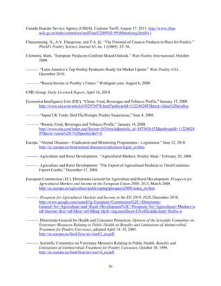 Canada Boarder Service Agency (CBSA). Customs Tariff, August 17, 2011. http://www.cbsa-
asfc.gc.ca/trade-commerce/tariff-tarif/2009/01-99/tblmod-eng.html#s1.
Chauynarong, N., A.V. Elangovan, and P.A. Iji. “The Potential of Cassava Products in Diets for Poultry.”
World's Poultry Science Journal 65, no. 1 (2009): 23–36.
Clements, Mark. “European Producers Confront Mixed Outlook.” Watt Poultry International, October
2009.
———. “Latin America’s Top Poultry Producers Ready for Market Upturn.” Watt Poultry USA,
December 2010.
———. “Russia Invests in Poultry’s Future.” Wattagnet.com, August 6, 2009.
CME Group. Daily Livestock Report, April 16, 2010.
Economist Intelligence Unit (EIU). “China: Food, Beverages and Tobacco Profile,” January 17, 2008.
http://www.eiu.com/article1932976978.html?pubtypeId=1122462497&text=china%20poultry.
———. “Japan/UK Trade: Bird Flu Prompts Poultry Suspension,” June 4, 2008.
———. “Russia: Food, Beverages and Tobacco Profile,” January 14, 2008.
http://www.eiu.com/index.asp?layout=ib3Article&article_id=1673026152&pubtypeId=11224624
97&text=russia%20+%20poultry&rf=0.
Europa. “Animal Diseases––Eradication and Monitoring Programmes––Legislation.” June 12, 2010.
http://ec.europa.eu/food/animal/diseases/eradication/legisl_en.htm.
———. Agriculture and Rural Development. “Agricultural Markets: Poultry Meat,” February 20, 2008.
———. Agriculture and Rural Development. “The Export of Agricultural Products to Third Countries:
Export Credits,” December 17, 2008.
European Commission (EC). Directorate-General for Agriculture and Rural Development. Prospects for
Agricultural Markets and Income in the European Union 2008–2015, March 2009.
http://ec.europa.eu/agriculture/publi/caprep/prospects2008/index_en.htm.
———. Prospects for Agricultural Markets and Income in the EU 2010–2020, December 2010.
http://www.google.com/search?q=European+Commission%2C+Directorate-
General+for+Agriculture+and+Rural+Development%2C+Prospects+for+Agricultural+Markets+a
nd+Income+&ie=utf-8&oe=utf-8&aq=t&rls=org.mozilla:en-US:official&client=firefox-a.
———. Directorate-General for Health and Consumer Protection. Opinion of the Scientific Committee on
Veterinary Measures Relating to Public Health on Benefits and Limitations of Antimicrobial
Treatment for Poultry Carcasses, adopted April 14–15, 2003.
http://ec.europa.eu/food/fs/sc/scv/out63_en.pdf.
———. Scientific Committee on Veterinary Measures Relating to Public Health. Benefits and
Limitations of Antimicrobial Treatment for Poultry Carcasses, October 18, 1998.
http://ec.europa.eu/food/fs/sc/scv/out14_en.pdf.
56
 