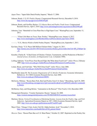 Japan Times. “Japan Halts Dutch Poultry Imports,” March 17, 2006.
Johnson, Renée. U.S.-EU Poultry Dispute. Congressional Research Service, December 9, 2010.
http://www.fas.org/sgp/crs/row/R40199.pdf.
Johnson, Renée, and Geoffrey Becker. U.S.-Russia Meat and Poultry Trade Issues. Congressional
Research Service, April 2, 2010. http://www.nationalaglawcenter.org/assets/crs/RS22948.pdf.
Johnston, Tom. “Butterball to Close Plant Due to High Input Costs.” MeatingPlace.com, September 15,
2011.
———. “China Lifts Bans on Texas, Penn. Poultry.” MeatingPlace.com, January 4, 2012.
http://www.meatingplace.com/MembersOnly/webNews/details.aspx?item=29588.
———. “U.S., Mexico Work to Settle Poultry Dispute.” MeatingPlace.com, September 1, 2011.
Kavilans, Parija. “U.S. Places $40 Million Chicken Order,” August 16, 2011.
http://money.cnn.com/2011/08/16/news/economy/chicken_prices/index.htm?iid=HP_LN&hpt=hp
_t2.
Knoeber, Charles R. “A Real Game of Chicken: Chicken, Tournaments, and the Production of Broilers.”
Journal of Law, Economics, & Organization 5, no. 2 (Autumn 1989).
Leibtag, Ephraim. “Corn Prices Near Record High, But What about Food Cost?” Amber Waves, February
2008. http://www.ers.usda.gov/AmberWaves/February08/Features/CornPrices.htm.
Lomar, Bryan, and Fred Gale. “Who Will China Feed?” Amber Waves, June 2008.
http://www.ers.usda.gov/AmberWaves/June08/Features/ChinaFeed.htm.
MacDonald, James M. The Economic Organization of U.S. Broiler Production. Economic Information
Bulletin no. 38. USDA Economic Research Service, June 2008.
http://www.ers.usda.gov/Publications/EIB38/.
McFerron, Whitney. “Russia Bans Pork, Beef and Poultry from U.S. States.” Bloomberg, April 28, 2009.
http://www.bloomberg.com/apps/news?pid=newsarchive&sid=avCa8P8x0Uyc&refer=commodit
y_futures.
McMurray, Gary, and Doug Britton. “Automation to the Rescue?” Watt Poultry USA, December 2009.
Management Dynamics. “Country Summaries: Russia,” January 24, 2008.
https://content.managementdynamics.com/TW/REFERENCE/summary/russia.html.
Martinez, Steven. Vertical Coordination of Marketing Systems: Lessons from the Poultry, Egg, and Pork
Industries. Agricultural Economic Report no. 807. USDA Economic Research Service, April
2002. http://www.ers.usda.gov/publications/aer807/aer807c.pdf.
Mayo Clinic. “Omega-3 Fatty Acids, Fish Oil, Alpha-linolenic Acid,” November 5, 2010.
http://www.mayoclinic.com/health/fish-oil/NS_patient-fishoil.
Moscow Times. “Russia Plans Ban on U.S. Meat Plants,” October 22, 2007. Reprinted on the Poultry Site
58
 