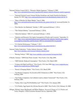 National Chicken Council (NCC). “Domestic Market Segments,” February 9, 2009.
http://www.nationalchickencouncil.org/about-the-industry/statistics/domestic-market-segments/.
———. “National Chicken Council Animal Welfare Guidelines and Audit Checklist for Broilers,”
January 28, 2010. http://www.nationalchickencouncil.com/aboutIndustry/detail.cfm?id=19.
———. “Share of Broilers for Major Market,” June 8, 2006.
http://www.nationalchickencouncil.com/statistics/stat_detail.cfm?id=22 (accessed October 16,
2009).
———. “How Broilers Are Marketed,” October 7, 2009 (accessed February 7, 2011).
———. “The Chicken Industry.” (accessed February 1, 2010).
———. “About the Industry,” 2002–07, (accessed February 1, 2010).
———. “Statistics and Research, Per Capita Consumption of Poultry and Livestock,” September 12,
2013. http://www.nationalchickencouncil.org/about-the-industry/statistics/per-capita-
consumption-of-poultry-and-livestock-1965-to-estimated-2012-in-pounds/.
———. “U.S. Broiler Performance,” February 7, 2011.
http://www.nationalchickencouncil.com/statistics/stat_detail.cfm?id=2.
National Turkey Federation. “Turkey Industry Structure,” 2009.
http://www.eatturkey.com/consumer/industry/industry.html.
———. “Raising Turkeys,” 2009. http://www.eatturkey.com/consumer/raising/raise.html.
O’Keefe, Terrence. “2009 Clean Water Awards.” Watt Poultry USA, May 2009.
———. “2009 Outlook: Reduced Consumption.” Watt Poultry USA, March 2009.
———. “Coping with High Feed Prices.” Watt Poultry USA, June 2008. http://www.wattpoultryusa-
digital.com/wattpoultryusa/200806/#pg20.
———. “Russia’s Changing Market.” Watt Poultry USA, March 2009.
———. “Top Broiler Companies: No Growth in RTC Production in 2008.” Watt Poultry USA,
February 2009.
———. “Top Turkey Companies: Can Cutbacks Lead to a Quick Turnaround?” Watt Poultry USA,
February 2009.
———. “Turkey: How Long Will Profitability Last?” Watt Poultry USA, January 2006.
———. “U.S. Poultry, Egg Exports Set All-time Record in 2008,” Watt Poultry USA, February 18, 2009.
Ollinger, Michael, James MacDonald, and Milton Madison. Structural Change in U.S. Chicken and
Turkey Slaughter. USDA Economic Research Service, September 2000.
59
 