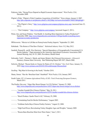 Pedersen, John. “Strong Prices Depend on Rapid Economic Improvement.” Watt Poultry USA,
December 2008.
Pilgrim’s Pride. “Pilgrim’s Pride Completes Acquisition of Gold Kist.” News release, January 9, 2007.
http://phx.corporate-ir.net/phoenix.zhtml?c=68228&p=irol-newsArticle&ID=948851&highlight=.
———. “The Pilgrim’s Story.” http://www.pilgrims.com/company/pilgrims-story.aspx (accessed June 22,
2011).
———. “Our Company.” http://www.pilgrims.com/company/ (accessed August 2, 2011).
Plyler, Jim, and Susan Watkins. “Gut Health: Is Anything More Important in Turkey Production?”
September 2008. http://www.thepoultrysite.com/articles/1140/gut-health-is-anything-more-
important-in-turkey-production.
PRNewswire. “Mexico to Lift Ban on Pennsylvania Poultry Imports,” September 23, 2005.
Rabobank. “The Return of Thai Raw Chicken.” Rabobank Industry Notes 312, May 2012.
Sambidi, Pramod R., and R. Wes Harrision. “Special Dependency of Geographically Concentrated U.S.
Broiler Industry.” Paper presented at the American Agricultural Economics Association 2005
Annual Meeting, July 24–25, 2005, Providence, Rhode Island.
Schroeder, Ted C., Thomas L. Marsh, and James Mintert. Beef Demand Determinants: A Research
Summary, Kansas State University. Beef Marketing Report MF-2457, March 2000.
Schwirtz, Michael. “Russia Seeks to Cleanse Its Palate of U.S. Chicken.” New York Times, January 19,
2010. http://www.nytimes.com/2010/01/20/world/europe/20russia.html.
Seedling. “Big Meat Is Growing in the South,” October 2010.
Shane, Simon. “Has the ‘Brazilian Giant’ Stumbled?” Watt Poultry USA, January 2007.
South Centre. EU’s Common Agricultural Policy (CAP): Tools Protecting European Farmers,
March 2011.
The Poultry Site.com. “Algae May Boost Omega-3 in US Chicken,” January 23, 2009.
http://www.thepoultrysite.com/poultrynews/16937/algae-may-boost-omega3-in-us-chicken
———. “Another Scandal Hits Chinese Chicken,” May 10, 2011.
http://www.thepoultrysite.com/poultrynews/22591/another-scandal-hits-chinese-chicken.
———. “Brazil Produce: Saudis Want It All,” February 29, 2008.
———. “Formulating Feed for Broiler Performance,” August 2005.
———. “Goldman Sachs Buys Chinese Poultry Farmers,” August 22, 2008.
———. “High Feed Prices; Reevaluating Turkey Slaughter Ages and Weights,” January 2009.
———. “Russia Bans Brazilian Meat from Three States,” June 3, 2011.
60
 