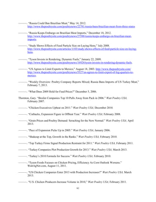 ———. “Russia Could Ban Brazilian Meat,” May 14, 2012.
http://www.thepoultrysite.com/poultrynews/22781/russia-bans-brazilian-meat-from-three-states
———. “Russia Keeps Embargo on Brazilian Meat Imports,” December 18, 2012.
http://www.thepoultrysite.com/poultrynews/27588/russia-keeps-embargo-on-brazilian-meat-
imports.
———. “Study Shows Effects of Feed Particle Size on Laying Hens,” July 2008.
http://www.thepoultrysite.com/articles/1103/study-shows-effects-of-feed-particle-size-on-laying-
hens.
———. “Tyson Invests in Rendering, Dynamic Fuels,” January 22, 2009.
http://www.thepoultrysite.com/poultrynews/16924/tyson-invests-in-rendering-dynamic-fuels.
———. “US Agrees to Limit Exports to Mexico,” August 18, 2003. http://www.thepoultrysite.com/
http://www.thepoultrysite.com/poultrynews/5527/us-agrees-to-limit-export-of-leg-quarters-to-
mexico.
———. “Weekly Overview: Poultry Company Reports Mixed; Russia Bans Imports of US Turkey Meat,”
February 7, 2013.
———. “What Does 2009 Hold for Feed Prices?” December 5, 2006.
Thornton, Gary. “Broiler Companies Top 10 Pulls Away from Pack in 2006.” Watt Poultry USA,
February 2007.
———. “Chicken Executives Upbeat on 2011.” Watt Poultry USA, December 2010.
———. “Cutbacks, Expansion Figure in Offbeat Year.” Watt Poultry USA, February 2008.
———. “Grain Prices and Poultry Demand: Seraching for the New Normal.” Watt Poultry USA, April
2013.
———. “Pace of Expansion Picks Up in 2005.” Watt Poultry USA, January 2006.
———. “Shakeup at the Top, Growth in the Ranks.” Watt Poultry USA, February 2010.
———. “Top Turkey Firms Signal Production Restraint for 2011.” Watt Poultry USA, February 2011.
———. “Turkey Companies Plot Production Growth for 2013.” Watt Poultry USA, March 2013.
———. “Turkey’s 2010 Formula for Success.” Watt Poultry USA, February 2010.
———. “Tyson Foods Focuses on Chicken Pricing, Efficiency As Corn Outlook Worsens.”
WattAgNet.com, August 11, 2011.
———. “US Chicken Companies Enter 2013 with Production Increases?” Watt Poultry USA, March
2013.
———. “U.S. Chicken Producers Increase Volume in 2010,” Watt Poultry USA, February 2011.
61
 