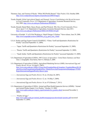 Thornton, Gary, and Terrence O’Keefe. “When Will Profits Return?” Watt Poultry USA, October 2008.
http://www.wattpoultryusa-digital.com/poultryusa/200810/#pg22.
Trostle, Ronald. Global Agricultural Supply and Demand: Factors Contributing to the Recent Increases
in Food Commodity Prices. U.S. Department of Agriculture, Economic Research Service,
July 2008. http://www.ers.usda.gov/Publications/WRS0801/.
Trostle, Ronald, Daniel Marti, Stacey Rosen, and Paul Westcott. Why Have Food Commodity Prices
Risen Again? U.S. Department of Agriculture, Economic Research Service, June 2011.
http://www.ers.usda.gov/Publications/WRS1103/WRS1103.pdf.
University of Guelph. “U of G Prof Working to ‘Hatch’Omega-3 Chicken.” News release, June 29, 2006.
http://www.uoguelph.ca/news/2006/06/u_of_g_prof_wor_1.html.
U.S.A. Poultry and Egg Export Council (USAPEEC). “China: Tariff and Quantitative Restrictions for
Poultry” (accessed September 15, 2009).
———. “Japan: Tariffs and Quantitative Restrictions for Poultry” (accessed September 15, 2009).
———. “Russia: Tariffs and Quantitative Restrictions for Poultry” (accessed September 15, 2009).
———. “Saudi Arabia: Tariffs and Quantitative Restrictions for Poultry” (accessed September 15, 2009).
U.S. Department of Agriculture (USDA). 2007 Census of Agriculture: United States Summary and State
Data 1, Geographic Area Series, Part 51, February 4, 2009.
U.S. Department of Agriculture (USDA). Agricultural Marketing Service (AMS). International Egg and
Poultry Review 10, no. 14 (April 3, 2007).
http://www.ams.usda.gov/AMSv1.0/ams.fetchTemplateData.do?template=TemplateR&navID=M
arketNewsAndTransportationData&leftNav=MarketNewsAndTransportationData&page=PYMN
ReportInternationalEggandPoultry1&acct=pmn.
———. International Egg and Poultry Review 10, no. 26 (June 26, 2007).
———. International Egg and Poultry Review 12, no. 18 (May 5, 2009).
———. International Egg and Poultry Review 14, no. 07 (February 7, 2011).
U.S. Department of Agriculture (USDA). Animal and Plant Health Inspection Service (APHIS). “Animal
and Animal Product Import: Live Poultry,” October 15, 2009.
http://www.aphis.usda.gov/import_export/animals/live_poultry.shtml (accessed November 2,
2009).
———. “Poultry & Eggs.”
http://www.aphis.usda.gov/animal_health/emergingissues/downloads/1poultry.pdf (accessed
September 15, 2009).
62
 