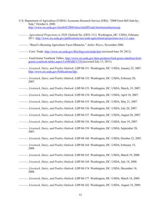 U.S. Department of Agriculture (USDA). Economic Research Service (ERS). “2008 Farm Bill Side-by-
Side,” October 6, 2008.
http://www.ers.usda.gov/farmbill/2008/titles/titleIIITrade.htm#amendmentseep.
———. Agricultural Projections to 2020, Outlook No. (OCE-111). Washington, DC: USDA, February
2011. http://www.ers.usda.gov/publications/oce-usda-agricultural-projections/oce-111.aspx.
———. “Brazil’s Booming Agriculture Faces Obstacles.” Amber Waves, November 2006.
———. Corn: Trade. http://www.ers.usda.gov/Briefing/corn/trade.htm (accessed June 29, 2012).
———. Feed Grains Yearbook Tables. http://www.ers.usda.gov/data-products/feed-grains-database/feed-
grains-yearbook-tables.aspx#.UrSWhBCV33U(accessed July 13, 2011).
———. Livestock, Dairy, and Poultry Outlook. LDP-M-151. Washington, DC: USDA, January 23, 3007.
http://www.ers.usda.gov/Publications/ldp/.
———. Livestock, Dairy, and Poultry Outlook. LDP-M-152. Washington, DC: USDA, February 20,
2007.
———. Livestock, Dairy, and Poultry Outlook. LDP-M-153. Washington, DC: USDA, March, 19, 2007.
———. Livestock, Dairy, and Poultry Outlook. LDP-M-154. Washington, DC: USDA, April 18, 2007.
———. Livestock, Dairy, and Poultry Outlook. LDP-M-155. Washington, DC: USDA, May 21, 2007.
———. Livestock, Dairy, and Poultry Outlook. LDP-M-156. Washington, DC: USDA, July 20, 2007.
———. Livestock, Dairy, and Poultry Outlook. LDP-M-157. Washington, DC: USDA, August 20, 2007.
———. Livestock, Dairy, and Poultry Outlook. LDP-M-156. Washington, DC: USDA, June 19, 2007.
———. Livestock, Dairy, and Poultry Outlook. LDP-M-159. Washington, DC: USDA, September 20,
2007.
———. Livestock, Dairy, and Poultry Outlook. LDP-M-160. Washington, DC: USDA, October 22, 2007.
———. Livestock, Dairy, and Poultry Outlook. LDP-M-164. Washington, DC: USDA, February 15,
2008.
———. Livestock, Dairy, and Poultry Outlook. LDP-M-165. Washington, DC: USDA, March 19, 2008.
———. Livestock, Dairy, and Poultry Outlook. LDP-M-169. Washington, DC: USDA, July 18, 2008.
———. Livestock, Dairy, and Poultry Outlook. LDP-M-174. Washington, DC: USDA, December 18,
2008.
———. Livestock, Dairy, and Poultry Outlook. LDP-M-177. Washington, DC: USDA, March 18, 2009.
———. Livestock, Dairy, and Poultry Outlook. LDP-M-182. Washington, DC: USDA, August 19, 2009.
63
 