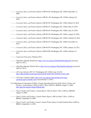 ———. Livestock, Dairy, and Poultry Outlook. LDP-M-186. Washington, DC: USDA, December 17,
2009.
———. Livestock, Dairy, and Poultry Outlook. LDP-M- 188. Washington, DC: USDA, February 24,
2010.
———. Livestock, Dairy, and Poultry Outlook. LDP-M-189. Washington, DC: USDA, March 19, 2010.
———. Livestock, Dairy, and Poultry Outlook. LDP-M-191. Washington, DC: USDA, May 19, 2010.
———. Livestock, Dairy, and Poultry Outlook. LDP-M-192. Washington, DC: USDA, June 18, 2010.
———. Livestock, Dairy, and Poultry Outlook. LDP-M-194. Washington, DC: USDA, August 18, 2010.
———. Livestock, Dairy, and Poultry Outlook. LDP-M-196. Washington, DC: USDA, October 22, 2010.
———. Livestock, Dairy, and Poultry Outlook. LDP-M-197. Washington, DC: USDA, November 19,
2010.
———. Livestock, Dairy, and Poultry Outlook. LDP-M-199. Washington, DC: USDA, January 19, 2011.
———. Livestock, Dairy, and Poultry Outlook. LDP-M-200. Washington, DC: USDA, February 15,
2011.
———. Long-term Projections, February 2012.
———. Meat Price Spreads, Retail Prices http://www.ers.usda.gov/Data/MeatPriceSpreads/ (accessed
April 25, 2011).
———. Meat Price Spreads, Historic Prices. http://www.ers.usda.gov/Data/MeatPriceSpreads/ (accessed
April 26, 2011).
———. Oil Crops Outlook. OCF-11f. Washington, DC: USDA, June 10, 2011.
http://usda.mannlib.cornell.edu/usda/ers/OCS//2010s/2011/OCS-06-10-2011.pdf.
———. Oil Crops Yearbook Tables. http://www.ers.usda.gov/data-products/oil-crops-
yearbook.aspx#.UsrJcRCV33V (accessed July 13, 2011).
U.S. Department of Agriculture (USDA). Foreign Agricultural Service (FAS). Brazil: Poultry and
Products; Annual Report, 2004, by João F. Silva. GAIN no. BR4620, August 31, 2004.
http://gain.fas.usda.gov/Pages/Default.aspx.
———. Brazil: Poultry and Products; Annual Report, 2005, by João F. Silva. GAIN no. BR5620,
August 19, 2005.
———. Brazil: Poultry and Products; Annual Poultry Report, 2008, by João F. Silva. GAIN no.
BR8625, September 03, 2008.
———. Brazil: Poultry and Products Annual; Annual Poultry Report, by João Faustino Silva. GAIN no.
BR0616, September 13, 2010.
64
 