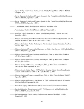 ———. Japan: Poultry and Products; Broiler Annual, 2008, by Kakuyu Obara. GAIN no. JA0026,
October 1, 2008.
———. Korea, Republic of: Poultry and Products Annual, by Sun Young Choi and Michael Francom.
GAIN no. KS9040, September 1, 2009.
———. Korea, Republic of: Poultry and Products Annual, by Sun Young Choi and Michael Francom.
GAIN no. KS1022, September 1, 2010.
———. “Livestock and Poultry: World Markets and Trade,” November 2005.
———. “Livestock and Poultry: World Markets and Trade,” October 2011.
———. Malaysia: Poultry and Products; Annual, 2005, by Jacelyn Chang. Gain No. MY5036,
September 2, 2005.
———. Mexico: Bans Poultry from 2 Kentucky Counties due to Avian Influenza, by Zaida San Juan and
Daniel R. Williams II. GAIN no. MX9022, April 17, 2009.
———. Mexico: Mexico Bans Poultry Products from Polk County, by Gabriel Hernandez. GAIN no.
MX1028, April 8, 2011.
———. Mexico: Poultry and Products; Final Safeguard on Chicken Leg Quarters, 2003, by Dulce Flores.
GAIN no. MX3099, July 7, 2003.
———. Mexico: Poultry and Products; Poultry Annual Report, 2004, by Dulce Flores. GAIN No.
MX4101, August 13, 2004.
———. Mexico: Poultry and Products; Poultry Annual Report, 2005, by Dulce Flores. GAIN no.
MX5059, July 14, 2005.
———. Mexico: Poultry and Products; Annual Report, 2007, by Dulce Flores and Jeff Nawn.
GAIN no. MX7064, September 24, 2007.
———. Mexico: Exporter Guide; Report, 2007, by Carlos Zertuche, Valerie Brown-Jones, Lourdes
Guzman, and Jaime Lopez. GAIN no. MX7306, October 13, 2007.
———. Mexico: Poultry and Products: Annual Report, 2008, by Dulce Flores. GAIN no. MX8507,
September 2, 2008.
———. Mexico: Poultry and Products; Semi-Annual, by Zaida San Juan and Daniel R. Williams II.
GAIN no. MX1013, February 14, 2011.
———. Production, Supply, and Distribution (PSD) Online database (accessed various dates).
———. Russian Federation: Russia Announces 2011 TRQ Quantities, by Mikhail Maksimenko.
GAIN no. RS1078, December 27, 2010.
———. Russian Federation: Frozen Poultry Use Restrictions Amended, GAIN no. RS1080,
December 29, 2010.
67
 