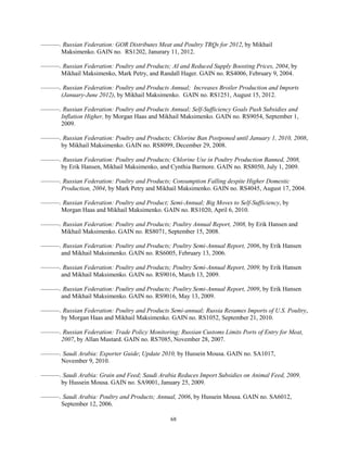 ———. Russian Federation: GOR Distributes Meat and Poultry TRQs for 2012, by Mikhail
Maksimenko. GAIN no. RS1202, Janurary 11, 2012.
———. Russian Federation: Poultry and Products; AI and Reduced Supply Boosting Prices, 2004, by
Mikhail Maksimenko, Mark Petry, and Randall Hager. GAIN no. RS4006, February 9, 2004.
———. Russian Federation: Poultry and Products Annual; Increases Broiler Production and Imports
(January-June 2012), by Mikhail Maksimenko. GAIN no. RS1251, August 15, 2012.
———. Russian Federation: Poultry and Products Annual; Self-Sufficiency Goals Push Subsidies and
Inflation Higher, by Morgan Haas and Mikhail Maksimenko. GAIN no. RS9054, September 1,
2009.
———. Russian Federation: Poultry and Products; Chlorine Ban Postponed until January 1, 2010, 2008,
by Mikhail Maksimenko. GAIN no. RS8099, December 29, 2008.
———. Russian Federation: Poultry and Products; Chlorine Use in Poultry Production Banned, 2008,
by Erik Hansen, Mikhail Maksimenko, and Cynthia Barmore. GAIN no. RS8050, July 1, 2009.
———. Russian Federation: Poultry and Products; Consumption Falling despite Higher Domestic
Production, 2004, by Mark Petry and Mikhail Maksimenko. GAIN no. RS4045, August 17, 2004.
———. Russian Federation: Poultry and Product; Semi-Annual; Big Moves to Self-Sufficiency, by
Morgan Haas and Mikhail Maksimenko. GAIN no. RS1020, April 6, 2010.
———. Russian Federation: Poultry and Products; Poultry Annual Report, 2008, by Erik Hansen and
Mikhail Maksimenko. GAIN no. RS8071, September 15, 2008.
———. Russian Federation: Poultry and Products; Poultry Semi-Annual Report, 2006, by Erik Hansen
and Mikhail Maksimenko. GAIN no. RS6005, February 13, 2006.
———. Russian Federation: Poultry and Products; Poultry Semi-Annual Report, 2009, by Erik Hansen
and Mikhail Maksimenko. GAIN no. RS9016, March 13, 2009.
———. Russian Federation: Poultry and Products; Poultry Semi-Annual Report, 2009, by Erik Hansen
and Mikhail Maksimenko. GAIN no. RS9016, May 13, 2009.
———. Russian Federation: Poultry and Products Semi-annual; Russia Resumes Imports of U.S. Poultry,
by Morgan Haas and Mikhail Maksimenko. GAIN no. RS1052, September 21, 2010.
———. Russian Federation: Trade Policy Monitoring; Russian Customs Limits Ports of Entry for Meat,
2007, by Allan Mustard. GAIN no. RS7085, November 28, 2007.
———. Saudi Arabia: Exporter Guide; Update 2010, by Hussein Mousa. GAIN no. SA1017,
November 9, 2010.
———. Saudi Arabia: Grain and Feed; Saudi Arabia Reduces Import Subsidies on Animal Feed, 2009,
by Hussein Mousa. GAIN no. SA9001, January 25, 2009.
———. Saudi Arabia: Poultry and Products; Annual, 2006, by Hussein Mousa. GAIN no. SA6012,
September 12, 2006.
68
 