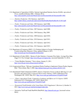 U.S. Department of Agriculture (USDA). National Agricultural Statistics Service (NASS). Agricultural
Prices, monthly [February 2006—February 2011].
http://usda.mannlib.cornell.edu/MannUsda/viewDocumentInfo.do?documentID=1002.
———. Hatchery Production: 2012 Summary, April 2013.
http://usda01.library.cornell.edu/usda/current/HatcProdSu/HatcProdSu-04-15-2013.pdf.
———. Poultry: Production and Value; 2005 Summary, April 2006.
http://usda.mannlib.cornell.edu/MannUsda/viewDocumentInfo.do?documentID=1130.
———. Poultry: Production and Value; 2007 Summary, April 2008.
———. Poultry: Production and Value; 2008 Summary, May 2009.
———. Poultry: Production and Value; 2009 Summary, April 2010.
———. Poultry: Production and Value; 2010 Summary, April 2011.
———. Poultry: Production and Value; 2011 Summary, April 2012.
———. Poultry: Production and Value; 2012 Summary, April 2013.
U.S. Department of Commerce (DOC). U.S. Products Subject to Foreign Antidumping and
Countervailing Duty Measures: China, updated Febuary 6, 2013.
http://ia.ita.doc.gov/trcs/foreignadcvd/china.html.
U.S. Department of Labor (DOL). Bureau of Labor Statistics. Consumer Price Index- Average Price Data
(Eggs U.S. City Average). http://www.bls.gov/ro3/apmw.htm (accessed September 13, 2012).
———. “Union Members Summary.” News release, January 21, 2011.
http://www.bls.gov/news.release/union2.nr0.htm.
U.S. Congressional House. “DeLauro Amendment Denies Funding to Implement Chinese Poultry Imports
Rule.” Press release, May 3, 2006. http://delauro.house.gov/text_release.cfm?id=1163.
U.S. International Trade Commission (USITC). Brazil: Competitive Factors in Brazil Affecting U.S. and
Brazilian Agricultural Sales in Selected Third Country Markets. USITC Publication 4310.
Washington, DC: USITC May 2012. http://www.usitc.gov/publications/332/pub4310.pdf.
———. China’s Agricultural Trade: Competitive Conditions and Effects on U.S. Exports. USITC
Publication 4219. Washington, DC: USITC March 2011.
http://www.usitc.gov/publications/332/pub4219.pdf.
———. Harmonized Tariff Schedule of the United States (2012) Supplement 1 (Revision 1), October 31,
2012. http://www.usitc.gov/tata/hts/bychapter/index.htm.
———. Interactive Tariff and Trade DataWeb (DataWeb). http://dataweb.usitc.gov/ (accessed various
dates).
70
 