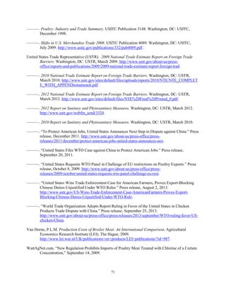 ———. Poultry: Industry and Trade Summary. USITC Publication 3148. Washington, DC: USITC,
December 1998.
———. Shifts in U.S. Merchandise Trade 2008. USITC Publication 4089. Washington, DC: USITC,
July 2009. http://www.usitc.gov/publications/332/pub4089.pdf.
United States Trade Representative (USTR). 2009 National Trade Estimate Report on Foreign Trade
Barriers. Washington, DC: USTR, March 2009. http://www.ustr.gov/about-us/press-
office/reports-and-publications/2009/2009-national-trade-estimate-report-foreign-trad.
———. 2010 National Trade Estimate Report on Foreign Trade Barriers. Washington, DC: USTR,
March 2010..http://www.ustr.gov/sites/default/files/uploads/reports/2010/NTE/NTE_COMPLET
E_WITH_APPENDnonameack.pdf.
———. 2012 National Trade Estimate Report on Foreign Trade Barriers. Washington, DC: USTR,
March 2012. http://www.ustr.gov/sites/default/files/NTE%20Final%20Printed_0.pdf.
———. 2012 Report on Sanitary and Phytosanitary Measures. Washington, DC: USTR, March 2012.
http://www.ustr.gov/webfm_send/3324.
———. 2010 Report on Sanitary and Phytosanitary Measures. Washington, DC: USTR, March 2010.
———. “To Protect American Jobs, United States Announces Next Step in Dispute against China.” Press
release, December 2011. http://www.ustr.gov/about-us/press-office/press-
releases/2011/december/protect-american-jobs-united-states-announces-nex.
———. “United States Files WTO Case against China to Protect American Jobs.” Press release,
September 20, 2011.
———. “United States Requests WTO Panel in Challenge of EU restrictions on Poultry Exports.” Press
release, October 8, 2009. http://www.ustr.gov/about-us/press-office/press-
releases/2009/october/united-states-requests-wto-panel-challenge-eu-rest.
———. “United States Wins Trade Enforcement Case for American Farmers, Proves Export-Blocking
Chinese Duties Unjustified Under WTO Rules.” Press release, August 2, 2013.
http://www.ustr.gov/US-Wins-Trade-Enforcement-Case-AmericanFarmers-Proves-Export-
Blocking-Chinese-Duties-Unjustified-Under-WTO-Rule.
———. “World Trade Organization Adopts Report Ruling in Favor of the United States in Chicken
Products Trade Dispute with China.” Press release, September 25, 2013.
http://www.ustr.gov/about-us/press-office/press-releases/2013/september/WTO-ruling-favor-US-
chicken-China.
Van Horne, P.L.M. Production Costs of Broiler Meat: An International Comparison. Agricultural
Economics Research Institute (LEI), The Hague, 2009.
http://www.lei.wur.nl/UK/publications+en+products/LEI+publications/?id=987.
WattAgNet.com. “New Regulation Prohibits Imports of Poultry Meat Treated with Chlorine of a Certain
Concentration,” September 14, 2009.
71
 