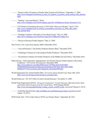 ———. “Russia to Ban US Imports of Poultry Meat Treated with Chlorine,” September 11, 2009.
http://www.wattagnet.com/Russia_to_ban_US_imports_of_poultry_meat_treated_with_chlorine.
html.
———. “Marfrig,” (accessed March 7, 2010).
http://www.wattagnet.com/ViewCompany.aspx?id=11076&terms=Seara+Alimentos+S.A.
———.”US Chicken Consumption Increases in 2010 After Three-year Decline,” April 5, 2011.
http://www.wattagnet.net/US_chicken_consumption_increases_in_2010_after_three-
year_decline.html.
———. “Perdigão Combines with Sadia to Form Brasil Foods,” May 19, 2009.
http://www.wattagnet.com/ViewNews.aspx?id=6758&terms=Sadia+S.A.
———. “Russia to Decrease Poultry Imports,” May 21, 2009.
Watt Poultry USA. issues from January 2006 to December 2010.
———. “Asia and Oceania’s Top Poultry Producers Bounce Back,” December 2010.
———. “Challenges Continue for Top European Poultry Producers,” December 2010.
———. “Investments Continues for Poultry Producers in the Middle East and Africa,” December 2010.
White & Case. “2010 Agriculture Appropriations Act Permits Chinese Poultry Imports with Certain
Conditions.” US Customs Developments, December 2009.
http://www.whitecase.com/files/Publication/1307bdec-bc54-4270-864f-
4559689f5f03/Presentation/PublicationAttachment/f6f15b55-db35-4b52-98d8-
4c0b0ec97778/US_Customs_Developments_December2009.pdf.
World Organisation for Animal Health (OIE). Terrestrial Animal Health Code. Paris: OIE, 2010.
http://www.oie.int/eng/normes/mcode/en_sommaire.htm.
World Poultry.net. “EU: €275 Mln to Control Animal Diseases,” November 27, 2009.
World Trade Organization (WTO). European Communities−Certain Measures Affecting Poultry Meat
and Poultry Meat Products from the United States. WTO Dispute DS389.
http://www.wto.org/english/tratop_e/dispu_e/cases_e/ds389_e.htm (accessed February 6, 2013).
———. Tariff Download Facility. http://tariffdata.wto.org/Default.aspx?culture=en-US (accessed
August 30, 2011).
WTD Trade Alert. “US to Take China to WTO over Poultry Duties,” September 20, 2011.
72
 