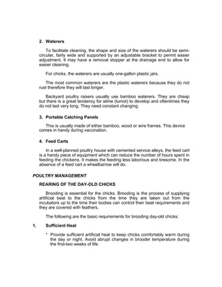 2. Waterers
To facilitate cleaning, the shape and size of the waterers should be semi-
circular, fairly wide and supported by an adjustable bracket to permit easier
adjustment. It may have a removal stopper at the drainage end to allow for
easier cleaning.
For chicks. the waterers are usually one-gallon plastic jars.
The most common waterers are the plastic waterers because they do not
rust therefore they will last longer.
Backyard poultry raisers usually use bamboo waterers. They are cheap
but there is a great tendency for slime (lumot) to develop and oftentimes they
do not last very long. They need constant changing.
3. Portable Catching Panels
This is usually made of either bamboo, wood or wire frames. This device
comes in handy during vaccination.
4. Feed Carts
In a well-planned poultry house with cemented service alleys, the feed cart
is a handy piece of equipment which can reduce the number of hours spent in
feeding the chickens. It makes the feeding less laborious and tiresome. In the
absence of a feed cart a wheelbarrow will do.
POULTRY MANAGEMENT
REARING OF THE DAY-OLD CHICKS
Brooding is essential for the chicks. Brooding is the process of supplying
artificial beat to the chicks from the time they are taken out from the
incubators up to the time their bodies can control their beat requirements and
they are covered with feathers.
The following are the basic requirements for brooding day-old chicks:
1. Sufficient Heat
* Provide sufficient artificial heat to keep chicks comfortably warm during
the day or night. Avoid abrupt changes in brooder temperature during
the first-two weeks of life.
 