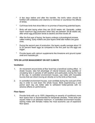* A few days before and after the transfer, the bird's ration should be
fortified with antibiotics and vitamins to minimize or counteract the effects
of stress.
* Cull those birds that show little or no promise of becoming potential layers.
* Birds will start laying when they are 20-22 weeks old. Generally, pullets
reach maximum egg production when they are between 30-36 weeks old,
after which egg production tends to decline and then levels off.
* After the first year of laying, the layers undergo a physiological process
called molting. Early molters are poor layers while late molters are good
ones.
* During the second year of production, the layers usually average about 10
to 20 percent fewer eggs as compared to the first year but the eggs are
bigger.
* Provide layers with calcium supplements like limestone and ground oyster
shell and insoluble grit.
TIPS ON LAYER MANAGEMENT ON HOT CLIMATE
Ventilation
1. Air movement around birds at floor level has a beneficial cooling effect. In
shade houses, take full advantage of natural breezes using paddles or
circulating fans in periods of still weather and particularly during the heat
of the day. In controlled environment houses, use inlets with moveable
louvres that can direct moving air directly on to the birds at floor level.
2. In controlled environment houses, over-ventilate during the cool part of the
day in order to cool down the whole house. Birds experiencing a cool
period each day are better able to withstand hotter-periods with no
adverse effects on performance.
Floor Space
1. Provide birds with up to 100% (depending on severity of conditions) more
floor space than is recommended for temperate climates. Three birds per
square meter is an absolute maximum. In controlled environment houses,
rearing males with females makes the most economic use of expensive
floor space.
 