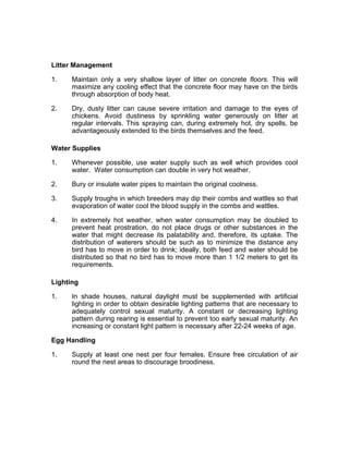 Litter Management
1. Maintain only a very shallow layer of litter on concrete floors. This will
maximize any cooling effect that the concrete floor may have on the birds
through absorption of body heat.
2. Dry, dusty litter can cause severe irritation and damage to the eyes of
chickens. Avoid dustiness by sprinkling water generously on litter at
regular intervals. This spraying can, during extremely hot, dry spells, be
advantageously extended to the birds themselves and the feed.
Water Supplies
1. Whenever possible, use water supply such as well which provides cool
water. Water consumption can double in very hot weather.
2. Bury or insulate water pipes to maintain the original coolness.
3. Supply troughs in which breeders may dip their combs and wattles so that
evaporation of water cool the blood supply in the combs and wattles.
4. In extremely hot weather, when water consumption may be doubled to
prevent heat prostration, do not place drugs or other substances in the
water that might decrease its palatability and, therefore, its uptake. The
distribution of waterers should be such as to minimize the distance any
bird has to move in order to drink; ideally, both feed and water should be
distributed so that no bird has to move more than 1 1/2 meters to get its
requirements.
Lighting
1. In shade houses, natural daylight must be supplemented with artificial
lighting in order to obtain desirable lighting patterns that are necessary to
adequately control sexual maturity. A constant or decreasing lighting
pattern during rearing is essential to prevent too early sexual maturity. An
increasing or constant light pattern is necessary after 22-24 weeks of age.
Egg Handling
1. Supply at least one nest per four females. Ensure free circulation of air
round the nest areas to discourage broodiness.
 