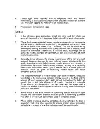 2. Collect eggs more regularly than in temperate areas and transfer
immediately to the egg cooling room which should be located on the farm
site. Transport eggs to the hatchery in an insulated van.
3. Practice daily fumigation of eggs.
Nutrition
1. In hot climates, poor production, small egg size, and thin shells are
generally the result of an inadequate daily intake of the required nutrients.
2. Where feed consumption is lowered merely by depression of the appetite
and because of high temperatures during the period of bird activity, there
will be an inadequate intake of ALL nutrients. This can be corrected by
allowing the feeding activity to occur during the cool part of the day, when
appetite is stimulated. Additionally, if facilities allow, advantage can be
gained by feeding damped or wet mash, as can the substitution of mash
by crumbs or pellets.
3. Generally, in hot climates, the energy requirements of the hen are much
reduced; because she eats to meet only her energy requirements, this
results in an inadequate daily intake of protein, vitamins and minerals. In
this situation, the correct daily intake of nutrients can only be achieved by
correct feed formulation based upon a denser ration in which particular
attention should be given to increasing vitamin levels well above
temperate climate levels.
4. The correct formulation of feed depends upon local conditions. It requires
knowledge of the relationship between energy content of the feed and the
amount of feed consumed daily. With correct formulation the latter will
contain the correct daily allowance of protein, vitamins and minerals.
Some vitamin supplementation can be done via the water and a
continuous level of vitamin supplementation is virtually essential during all
periods of heat stress.
5. Feed intake is the main method of controlling sexual maturity in open
houses and very careful attention must be given to controlling quantities
very often to levels much below those used in temperate areas.
6. Where intake levels are severely controlled, check weighing of the birds is
absolutely vital. It is also essential to ensure proper ration formulation
particularly in respect of any drug inclusions such as coccidiostats.
 