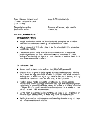 Span (distance between end About 1-2 fingers in width.
of breast bone and ends of
pubic bones)
Pigmentation (yellow Remains yellow even after months
beak and shanks) in laying pen
FEEDING MANAGEMENT
BROLER/MEAT TYPE
♦ Broiler commercial rations are fed to the birds during the first 5 weeks
and from then on are replaced by the broiler-finisher ration.
♦ All purpose of straight broiler ration is fed from the start to the marketing
age of eight weeks.
♦ Commercial broiler feeds contain additives considered to be growth
promoting substances. Feed additives make the production of broiler
profitable and help broiler farmers control diseases. Purchase feeds from
feed dealers nearest your place.
LAYER/EGG TYPE
♦ Starter mash is given to chicks from day old to 8-10 weeks old.
♦ Growing mash is given to birds aged 8-10 weeks until they are 5 months
old or when the egg production reaches 10 percent. This mash promotes
pullet growth at a rate that is just right to allow the bird to develop its body
and internal organs so that it will start to lay at the right time.
♦ The bird should not be allowed to get fat during the growing period
because this causes poor egg production and high mortality among layers.
A good way of preventing fatness among the pullets is to restrict their feed
to 85 percent of normal consumption when they are 18-16 weeks old then
full fed them at 17-20 weeks of age.
♦ Laying mash is given to pullets when they are about to lay (10 percent or
until the layers are replaced) or when they reach 19 weeks of age.
♦ Wetting the mash or instituting wet mash-feeding at noon during hot days
will increase appetite of the birds.
 
