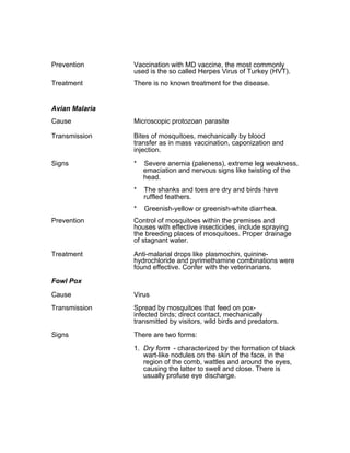 Prevention Vaccination with MD vaccine, the most commonly
used is the so called Herpes Virus of Turkey (HVT).
Treatment There is no known treatment for the disease.
Avian Malaria
Cause Microscopic protozoan parasite
Transmission Bites of mosquitoes, mechanically by blood
transfer as in mass vaccination, caponization and
injection.
Signs * Severe anemia (paleness), extreme leg weakness,
emaciation and nervous signs like twisting of the
head.
* The shanks and toes are dry and birds have
ruffled feathers.
* Greenish-yellow or greenish-white diarrhea.
Prevention Control of mosquitoes within the premises and
houses with effective insecticides, include spraying
the breeding places of mosquitoes. Proper drainage
of stagnant water.
Treatment Anti-malarial drops like plasmochin, quinine-
hydrochloride and pyrimethamine combinations were
found effective. Confer with the veterinarians.
Fowl Pox
Cause Virus
Transmission Spread by mosquitoes that feed on pox-
infected birds; direct contact, mechanically
transmitted by visitors, wild birds and predators.
Signs There are two forms:
1. Dry form - characterized by the formation of black
wart-like nodules on the skin of the face, in the
region of the comb, wattles and around the eyes,
causing the latter to swell and close. There is
usually profuse eye discharge.
 
